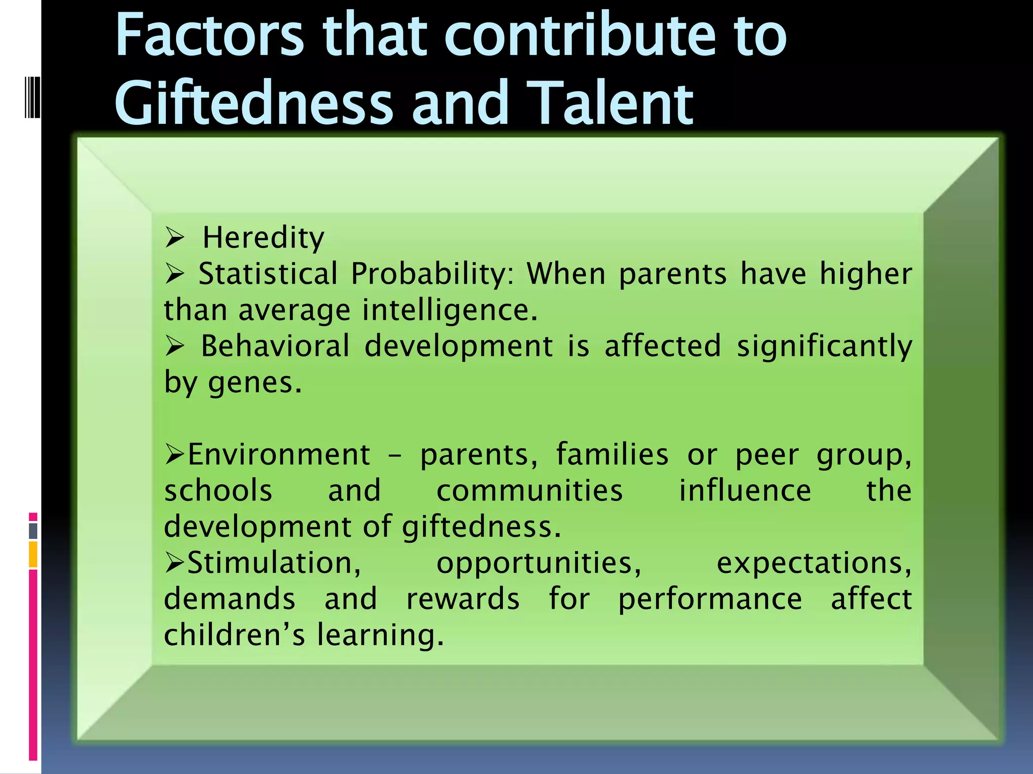 Factors that contribute to
Giftedness and Talent
 Heredity
 Statistical Probability: When parents have higher
than average intelligence.
 Behavioral development is affected significantly
by genes.
Environment – parents, families or peer group,
schools and communities influence the
development of giftedness.
Stimulation, opportunities, expectations,
demands and rewards for performance affect
children’s learning.
 