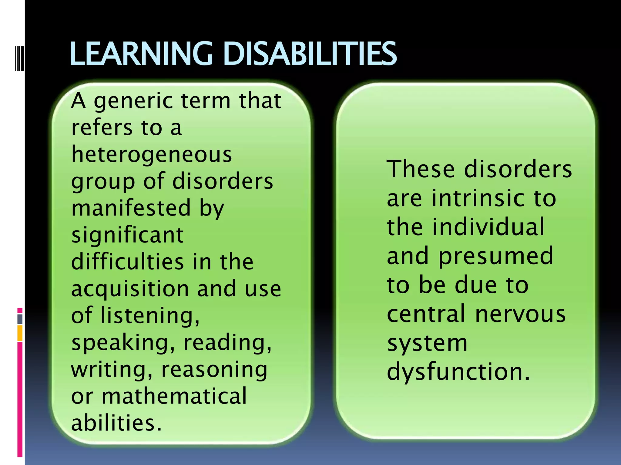 LEARNING DISABILITIES
These disorders
are intrinsic to
the individual
and presumed
to be due to
central nervous
system
dysfunction.
A generic term that
refers to a
heterogeneous
group of disorders
manifested by
significant
difficulties in the
acquisition and use
of listening,
speaking, reading,
writing, reasoning
or mathematical
abilities.
 