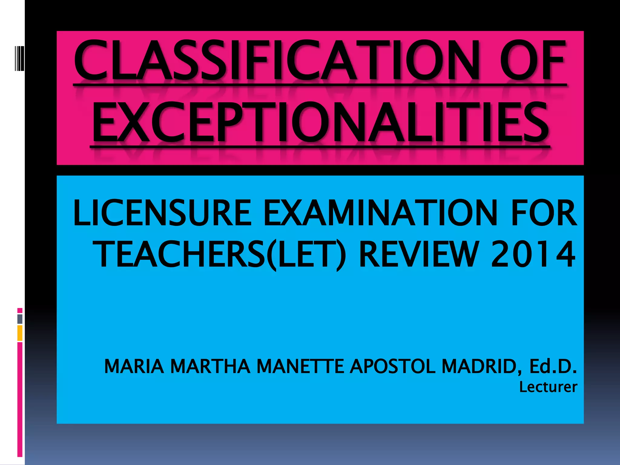 CLASSIFICATION OF
EXCEPTIONALITIES
LICENSURE EXAMINATION FOR
TEACHERS(LET) REVIEW 2014
MARIA MARTHA MANETTE APOSTOL MADRID, Ed.D.
Lecturer
 