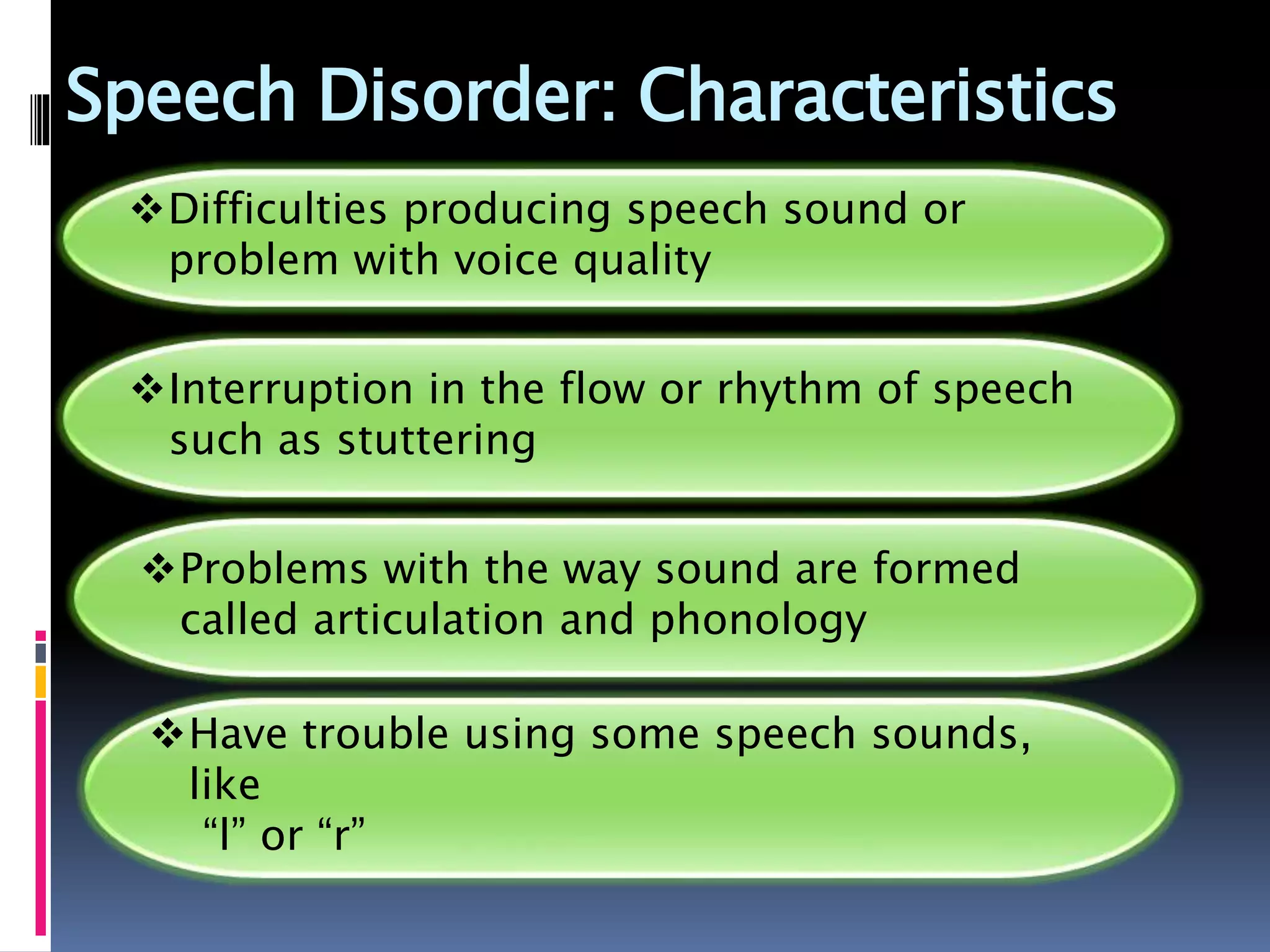 Speech Disorder: Characteristics
Difficulties producing speech sound or
problem with voice quality
Interruption in the flow or rhythm of speech
such as stuttering
Problems with the way sound are formed
called articulation and phonology
Have trouble using some speech sounds,
like
“l” or “r”
 