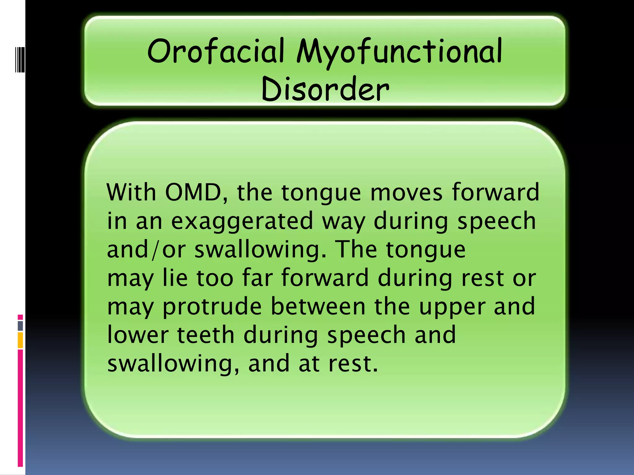 With OMD, the tongue moves forward
in an exaggerated way during speech
and/or swallowing. The tongue
may lie too far forward during rest or
may protrude between the upper and
lower teeth during speech and
swallowing, and at rest.
Orofacial Myofunctional
Disorder
 