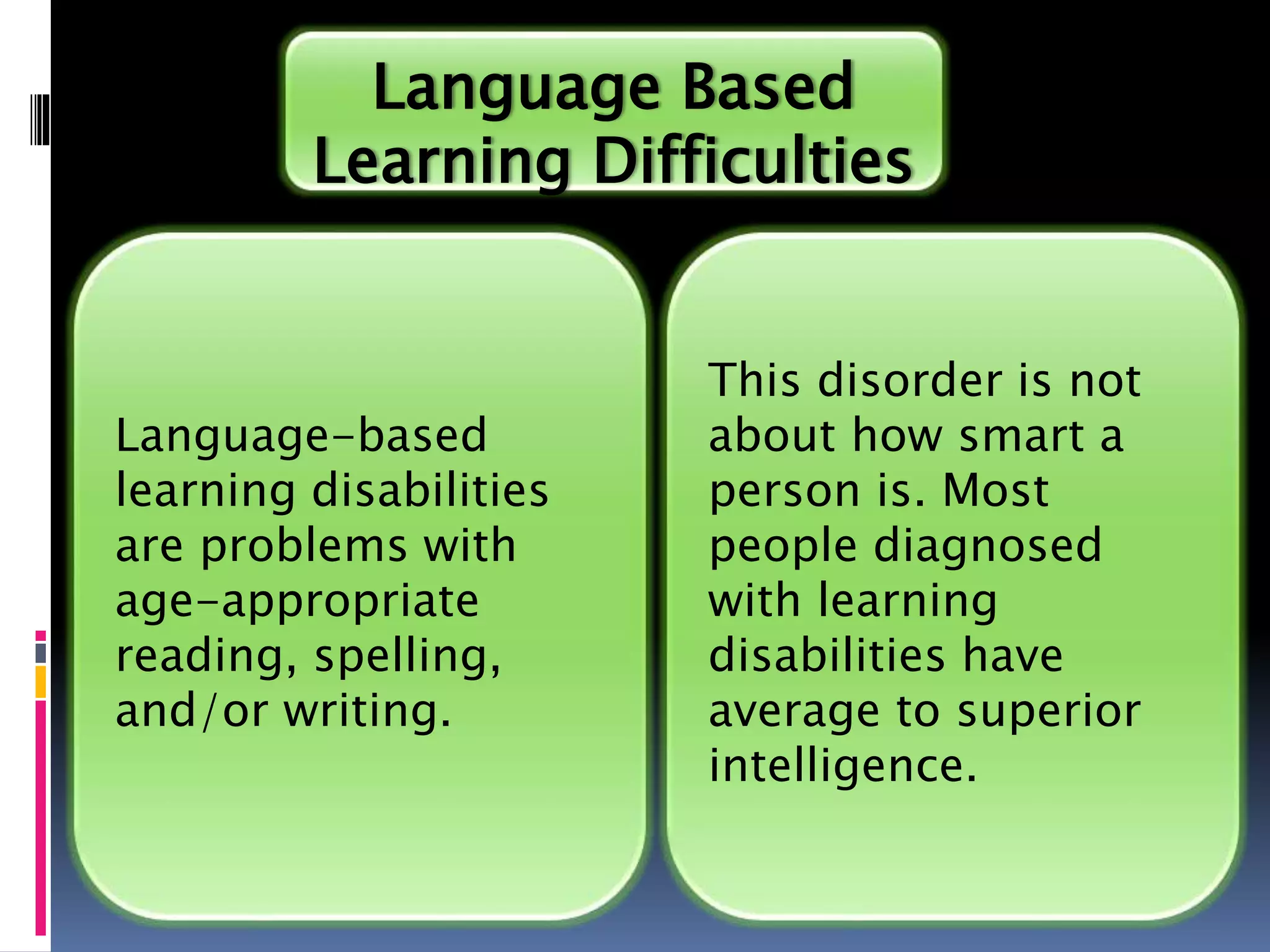 Language-based
learning disabilities
are problems with
age-appropriate
reading, spelling,
and/or writing.
Language Based
Learning Difficulties
This disorder is not
about how smart a
person is. Most
people diagnosed
with learning
disabilities have
average to superior
intelligence.
 