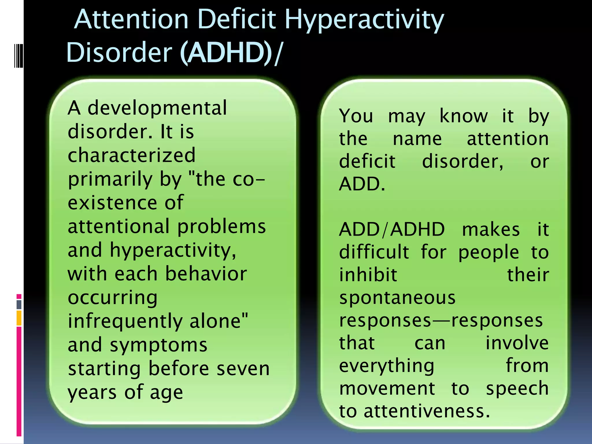 Attention Deficit Hyperactivity
Disorder (ADHD)/
You may know it by
the name attention
deficit disorder, or
ADD.
ADD/ADHD makes it
difficult for people to
inhibit their
spontaneous
responses—responses
that can involve
everything from
movement to speech
to attentiveness.
A developmental
disorder. It is
characterized
primarily by "the co-
existence of
attentional problems
and hyperactivity,
with each behavior
occurring
infrequently alone"
and symptoms
starting before seven
years of age
 