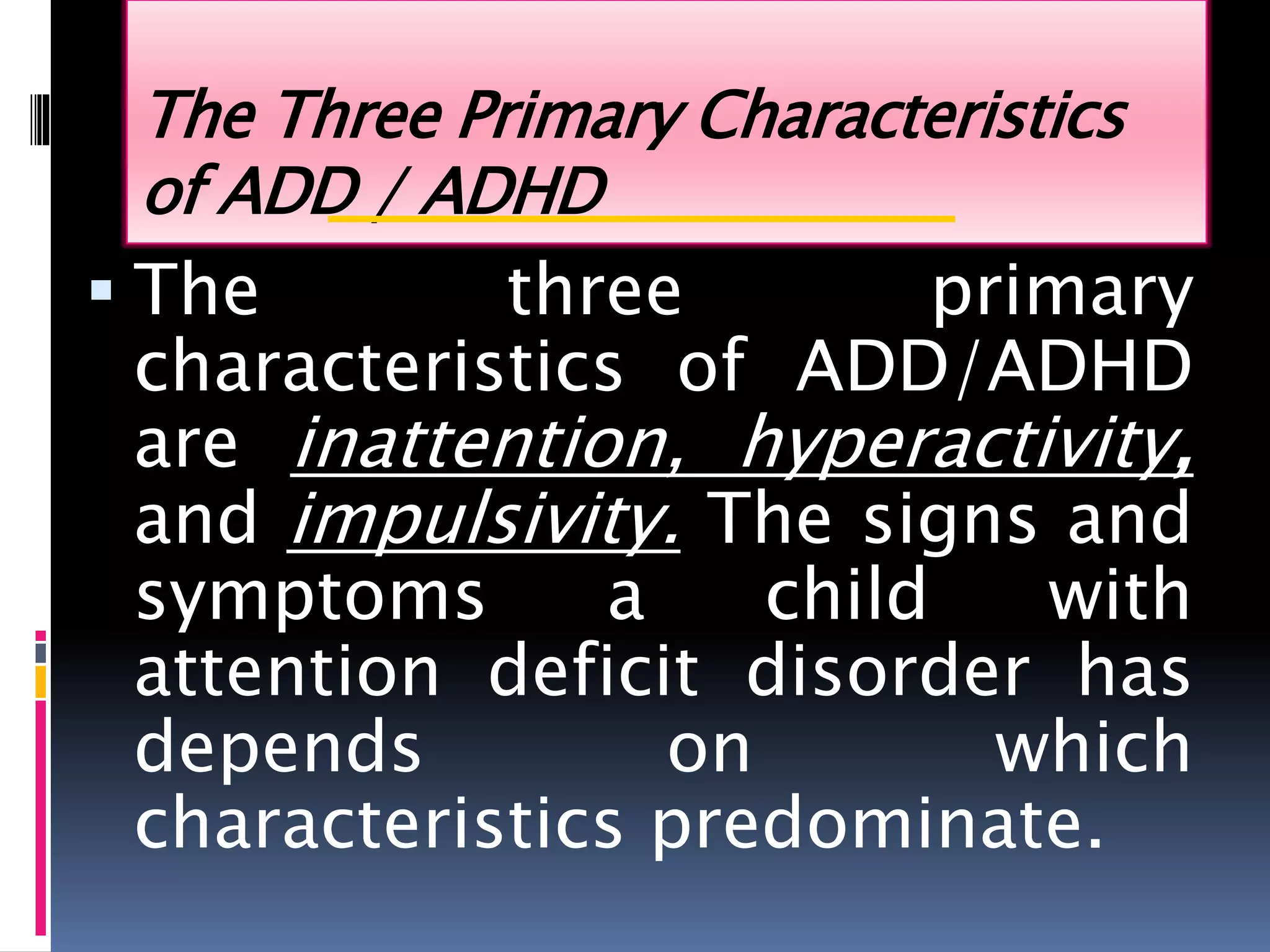The Three Primary Characteristics
of ADD / ADHD
 The three primary
characteristics of ADD/ADHD
are inattention, hyperactivity,
and impulsivity. The signs and
symptoms a child with
attention deficit disorder has
depends on which
characteristics predominate.
 