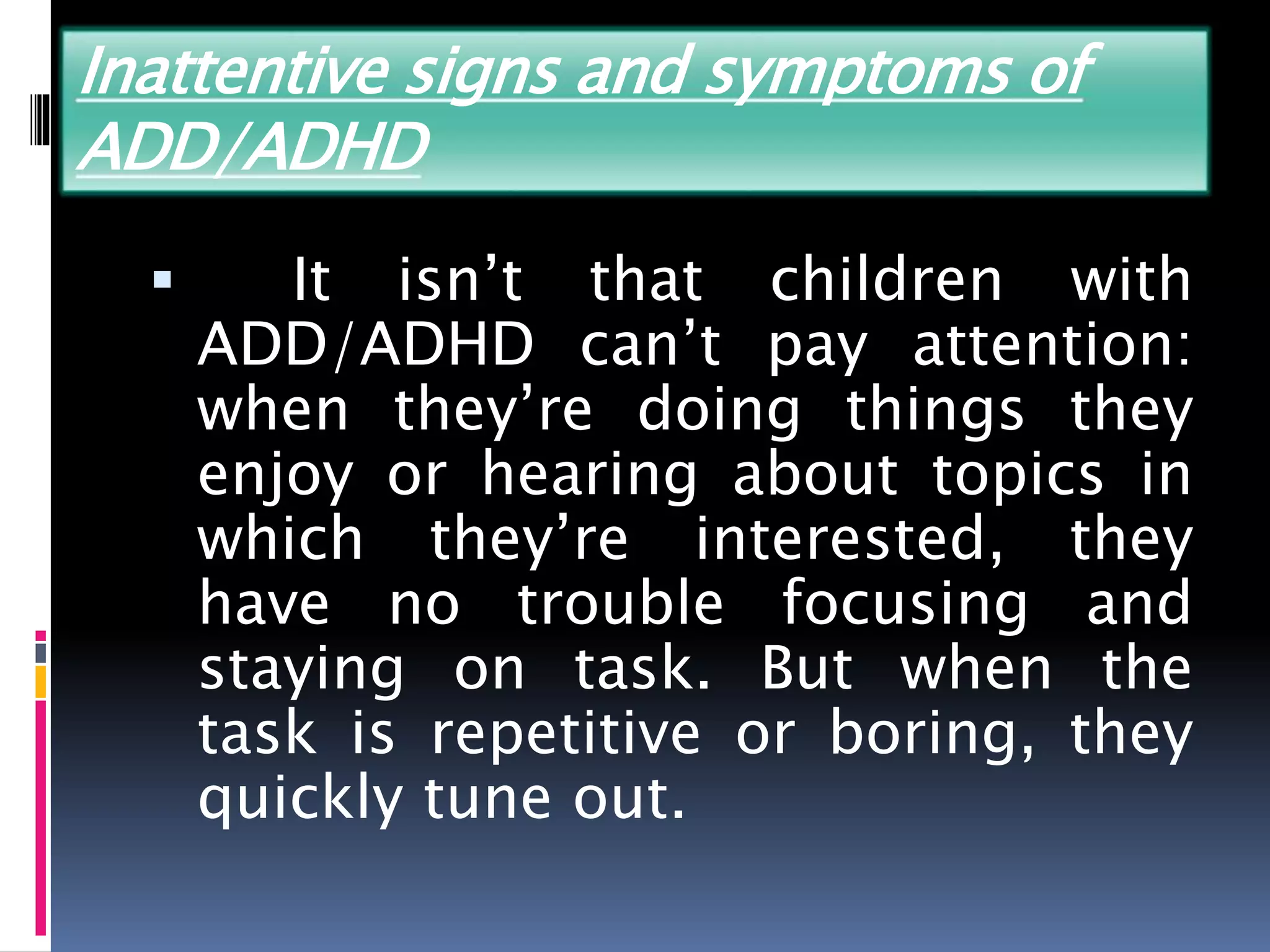 Inattentive signs and symptoms of
ADD/ADHD
 It isn’t that children with
ADD/ADHD can’t pay attention:
when they’re doing things they
enjoy or hearing about topics in
which they’re interested, they
have no trouble focusing and
staying on task. But when the
task is repetitive or boring, they
quickly tune out.
 
