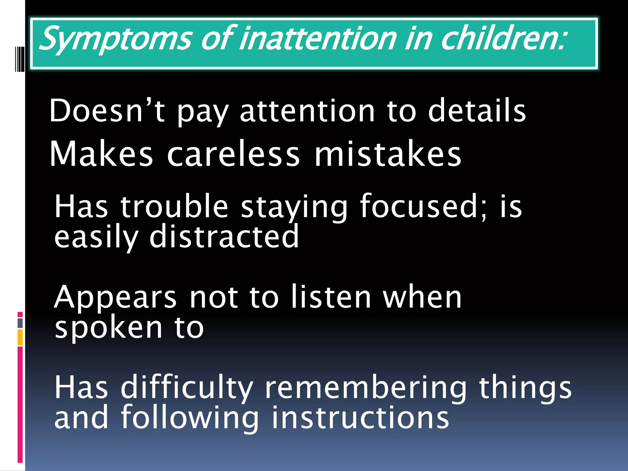 Symptoms of inattention in children:
Doesn’t pay attention to details
Makes careless mistakes
Has trouble staying focused; is
easily distracted
Appears not to listen when
spoken to
Has difficulty remembering things
and following instructions
 