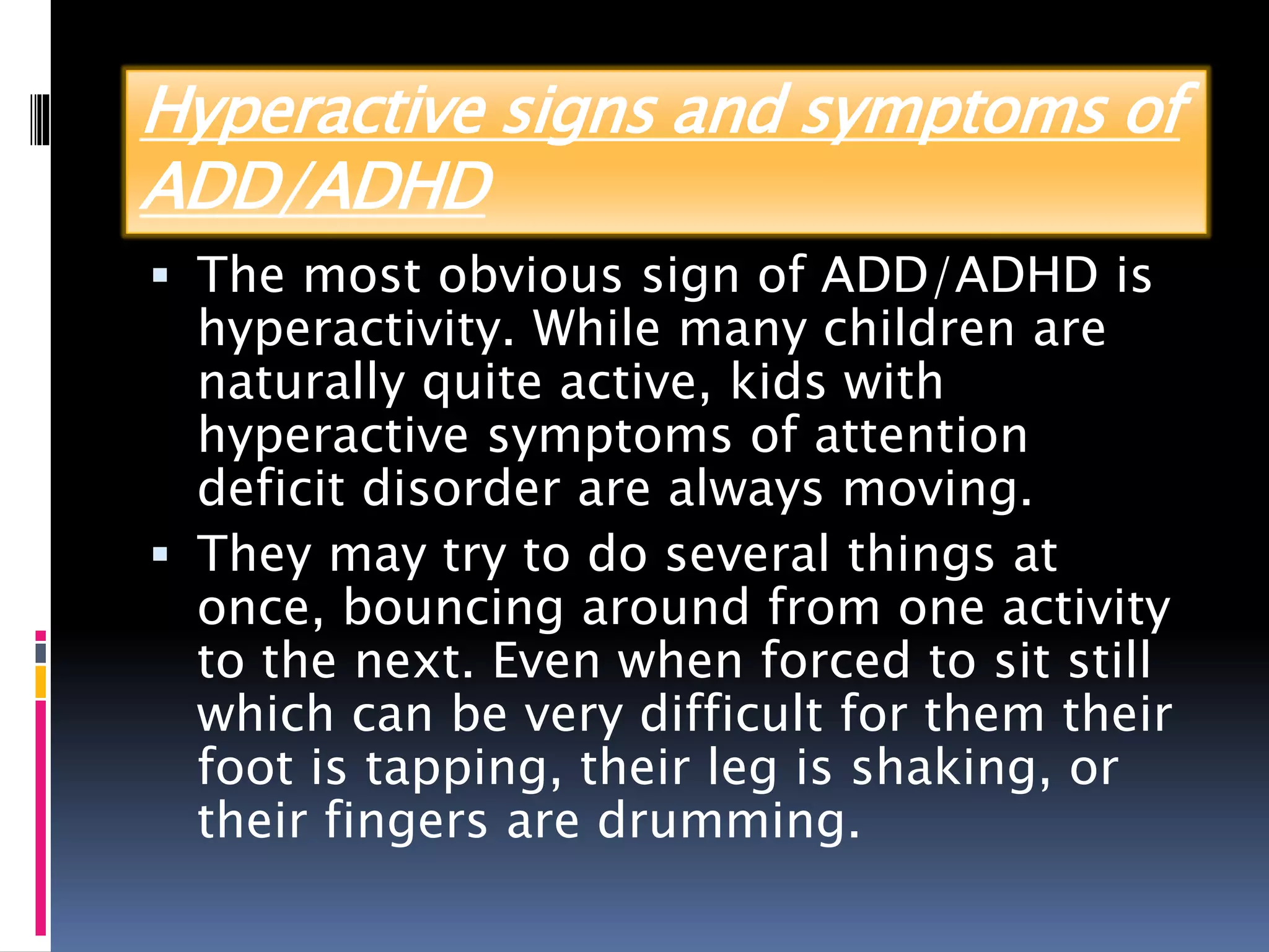 Hyperactive signs and symptoms of
ADD/ADHD
 The most obvious sign of ADD/ADHD is
hyperactivity. While many children are
naturally quite active, kids with
hyperactive symptoms of attention
deficit disorder are always moving.
 They may try to do several things at
once, bouncing around from one activity
to the next. Even when forced to sit still
which can be very difficult for them their
foot is tapping, their leg is shaking, or
their fingers are drumming.
 