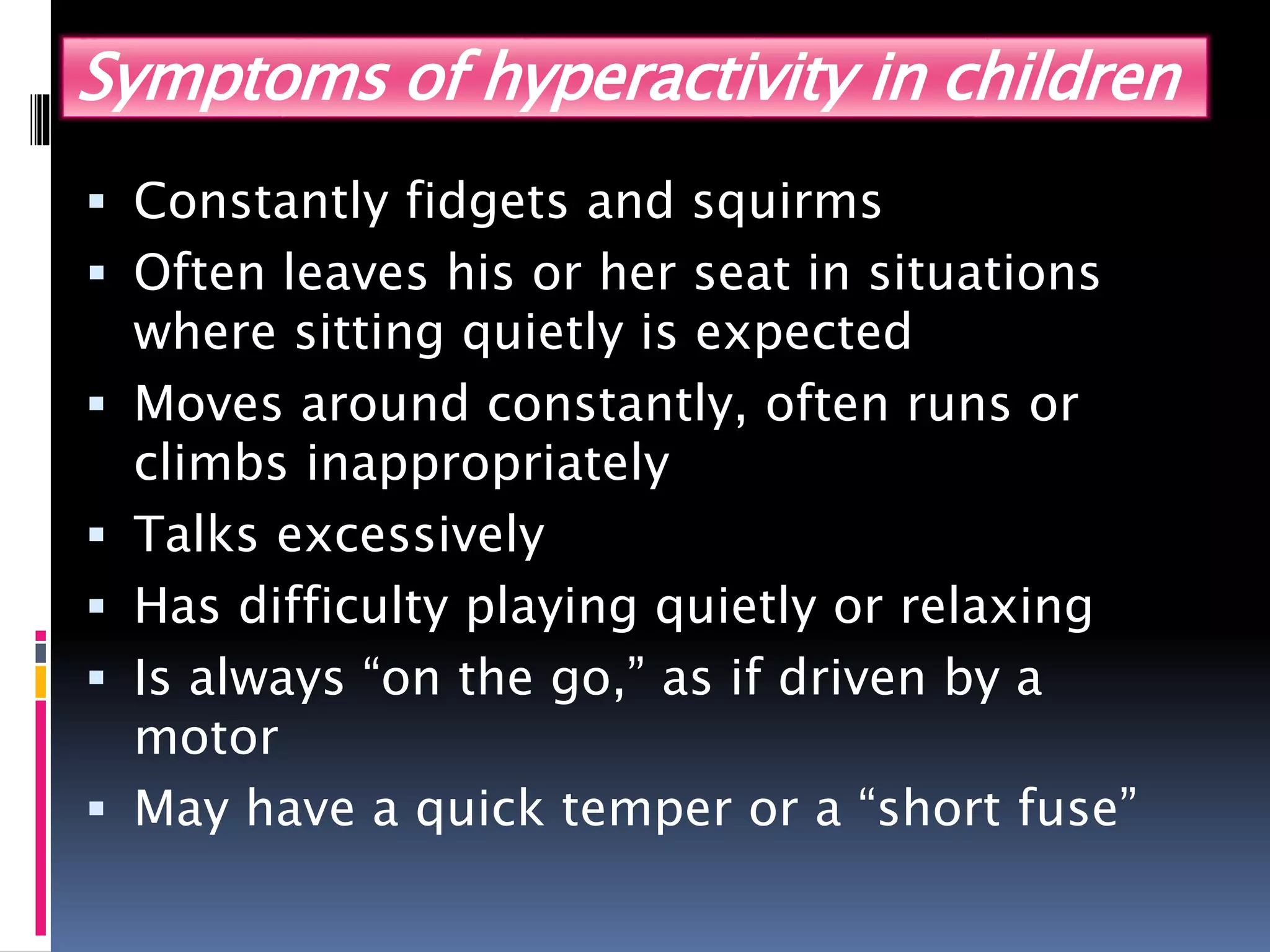 Symptoms of hyperactivity in children
 Constantly fidgets and squirms
 Often leaves his or her seat in situations
where sitting quietly is expected
 Moves around constantly, often runs or
climbs inappropriately
 Talks excessively
 Has difficulty playing quietly or relaxing
 Is always “on the go,” as if driven by a
motor
 May have a quick temper or a “short fuse”
 