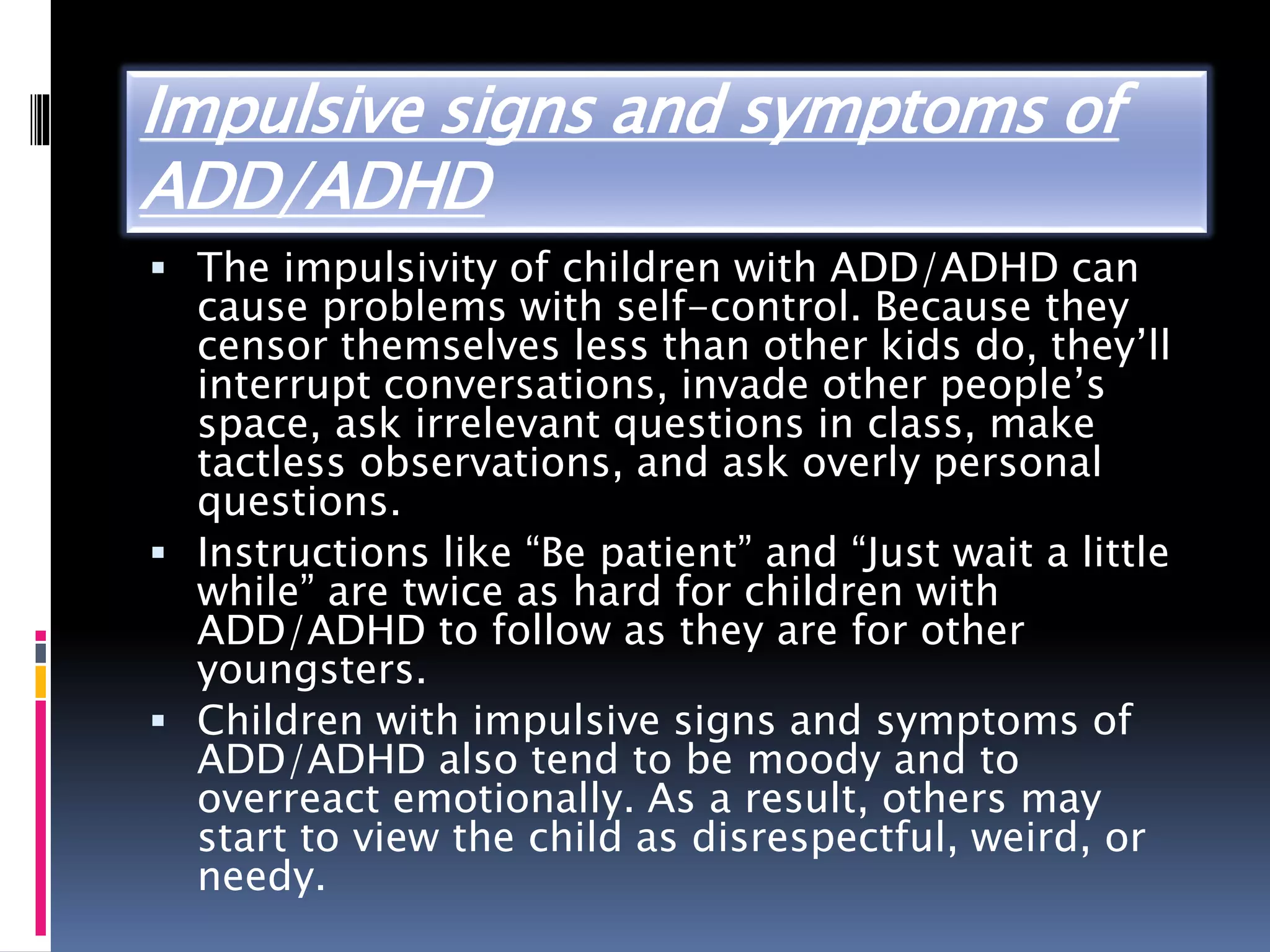 Impulsive signs and symptoms of
ADD/ADHD
 The impulsivity of children with ADD/ADHD can
cause problems with self-control. Because they
censor themselves less than other kids do, they’ll
interrupt conversations, invade other people’s
space, ask irrelevant questions in class, make
tactless observations, and ask overly personal
questions.
 Instructions like “Be patient” and “Just wait a little
while” are twice as hard for children with
ADD/ADHD to follow as they are for other
youngsters.
 Children with impulsive signs and symptoms of
ADD/ADHD also tend to be moody and to
overreact emotionally. As a result, others may
start to view the child as disrespectful, weird, or
needy.
 