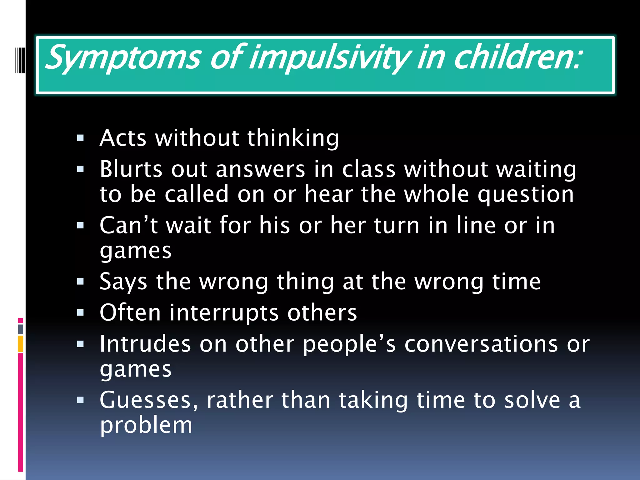 Symptoms of impulsivity in children:
 Acts without thinking
 Blurts out answers in class without waiting
to be called on or hear the whole question
 Can’t wait for his or her turn in line or in
games
 Says the wrong thing at the wrong time
 Often interrupts others
 Intrudes on other people’s conversations or
games
 Guesses, rather than taking time to solve a
problem
 