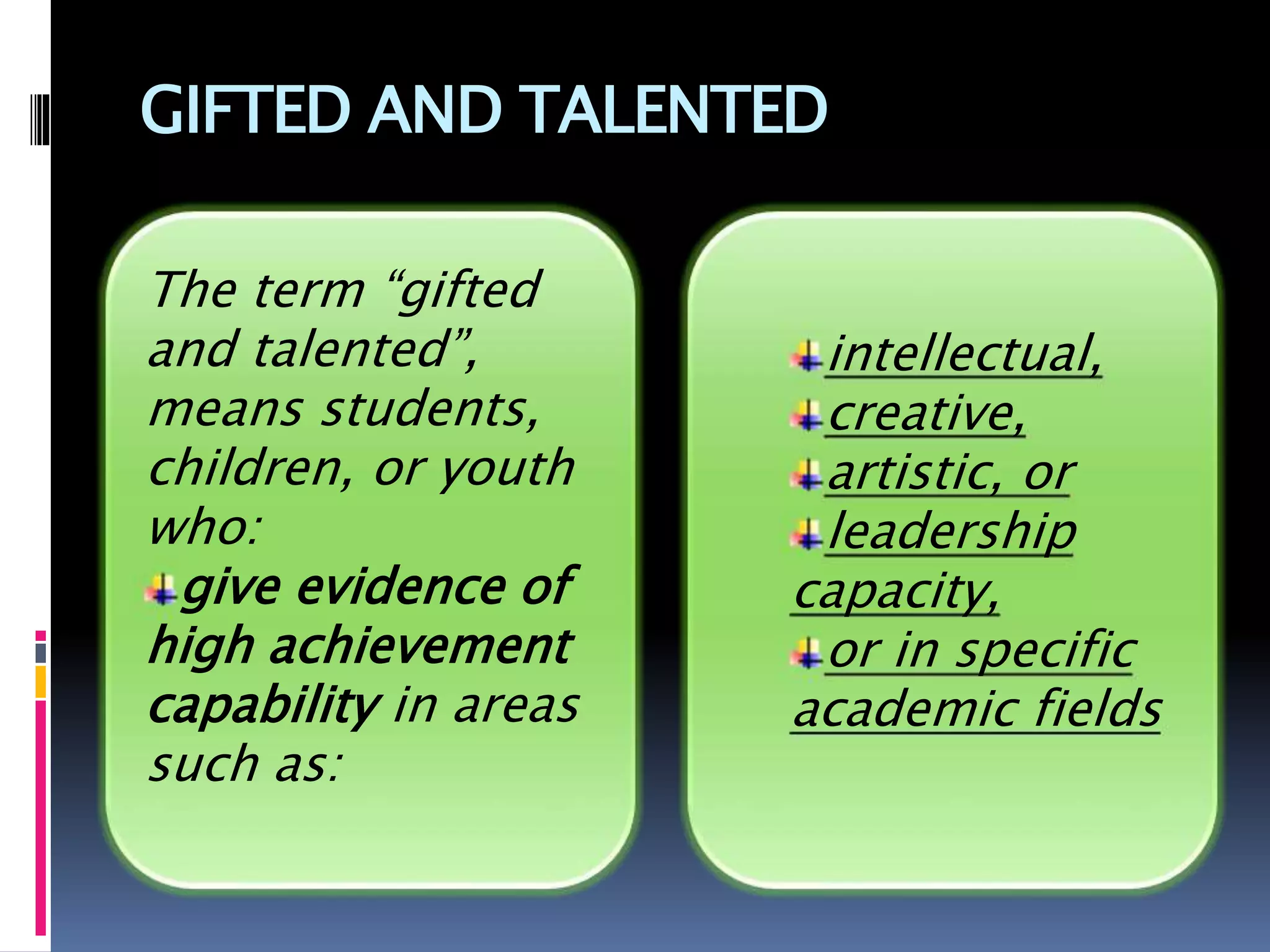 GIFTED AND TALENTED
intellectual,
creative,
artistic, or
leadership
capacity,
or in specific
academic fields
The term “gifted
and talented”,
means students,
children, or youth
who:
give evidence of
high achievement
capability in areas
such as:
 