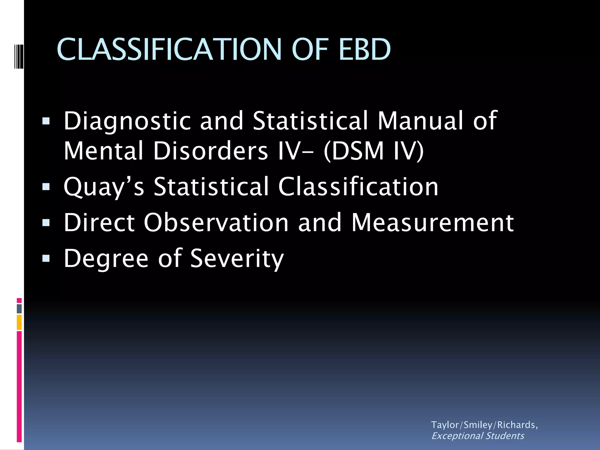 CLASSIFICATION OF EBD
 Diagnostic and Statistical Manual of
Mental Disorders IV- (DSM IV)
 Quay’s Statistical Classification
 Direct Observation and Measurement
 Degree of Severity
Taylor/Smiley/Richards,
Exceptional Students
 