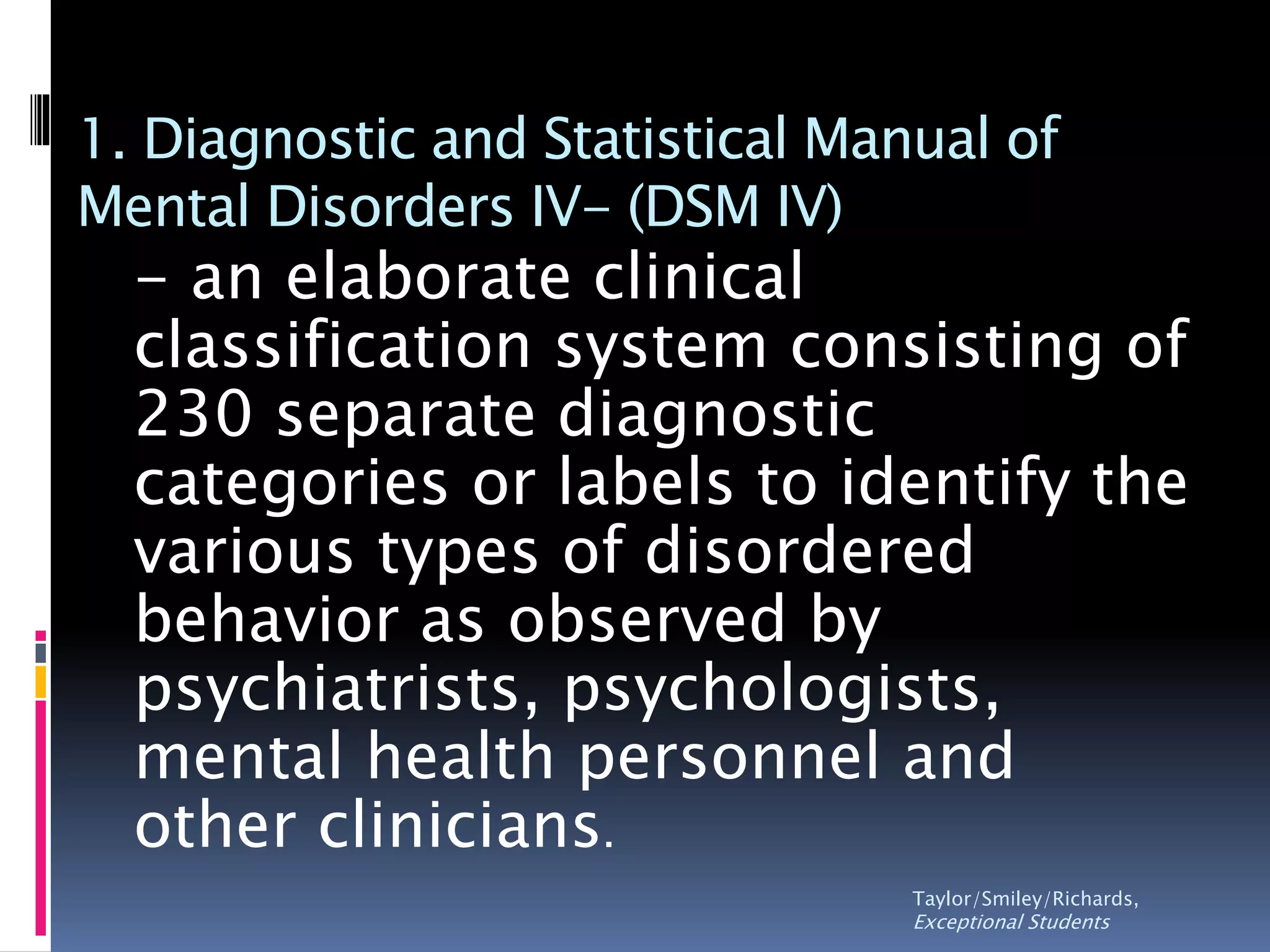 1. Diagnostic and Statistical Manual of
Mental Disorders IV- (DSM IV)
- an elaborate clinical
classification system consisting of
230 separate diagnostic
categories or labels to identify the
various types of disordered
behavior as observed by
psychiatrists, psychologists,
mental health personnel and
other clinicians.
Taylor/Smiley/Richards,
Exceptional Students
 