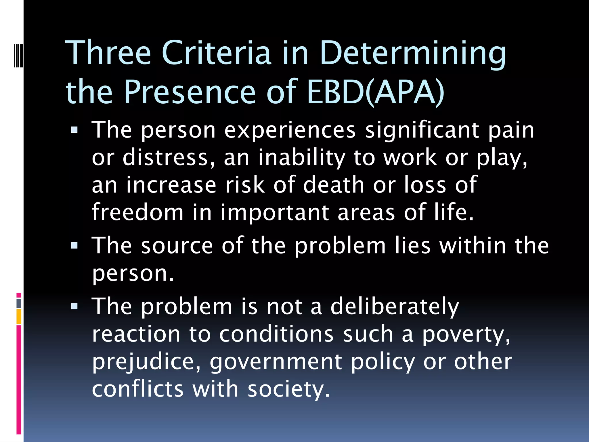 Three Criteria in Determining
the Presence of EBD(APA)
 The person experiences significant pain
or distress, an inability to work or play,
an increase risk of death or loss of
freedom in important areas of life.
 The source of the problem lies within the
person.
 The problem is not a deliberately
reaction to conditions such a poverty,
prejudice, government policy or other
conflicts with society.
 