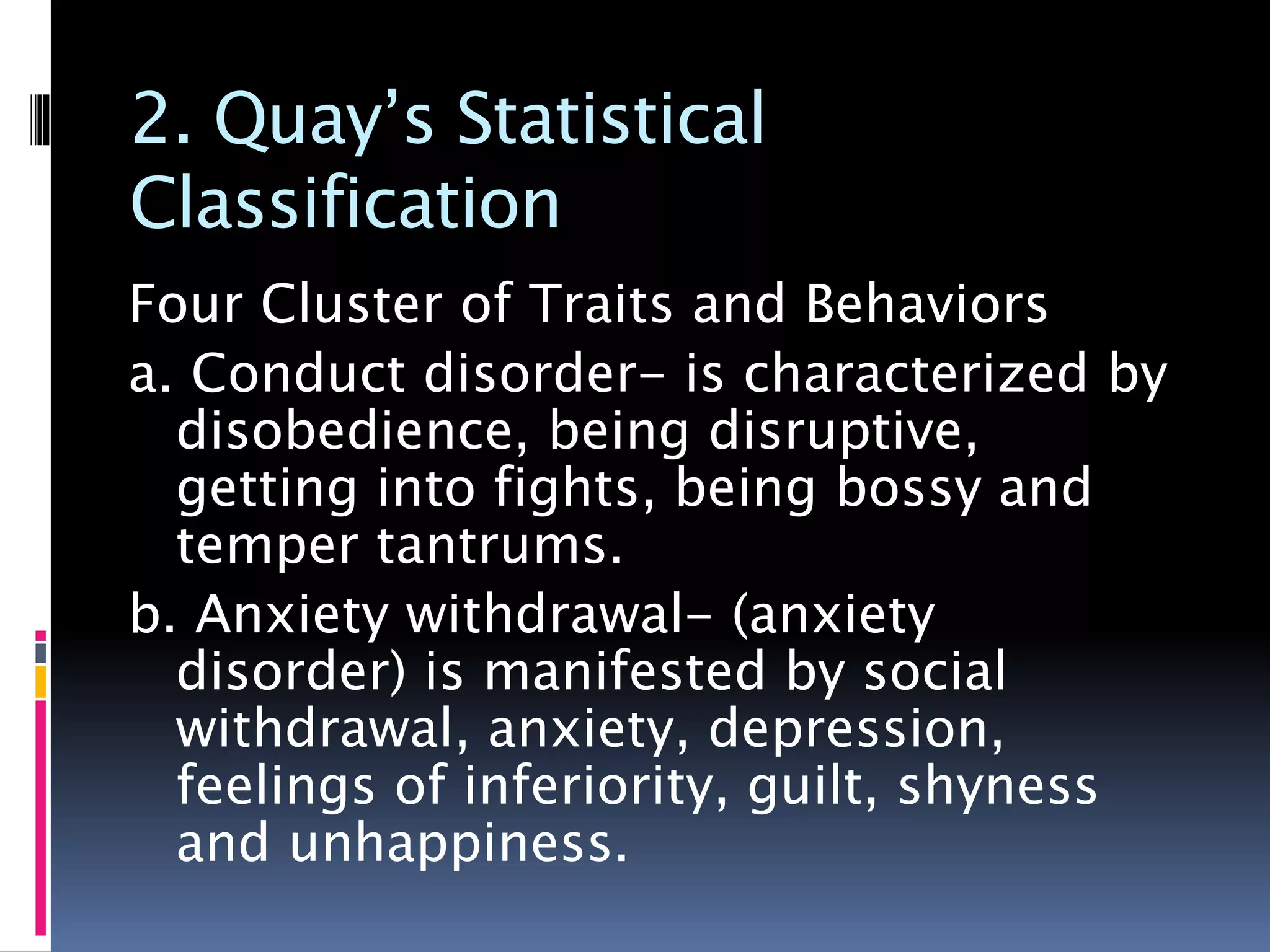 2. Quay’s Statistical
Classification
Four Cluster of Traits and Behaviors
a. Conduct disorder- is characterized by
disobedience, being disruptive,
getting into fights, being bossy and
temper tantrums.
b. Anxiety withdrawal- (anxiety
disorder) is manifested by social
withdrawal, anxiety, depression,
feelings of inferiority, guilt, shyness
and unhappiness.
 