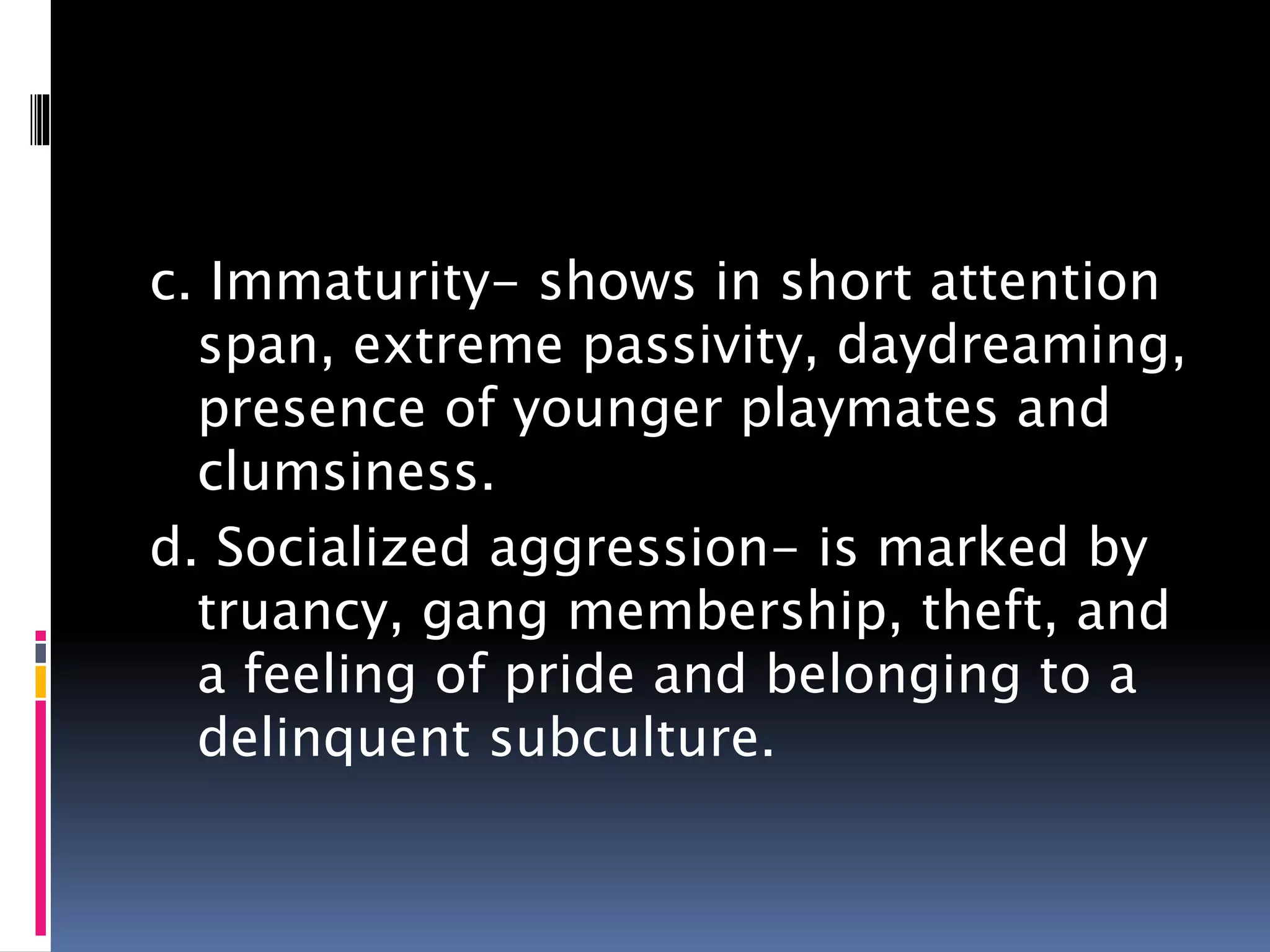 c. Immaturity- shows in short attention
span, extreme passivity, daydreaming,
presence of younger playmates and
clumsiness.
d. Socialized aggression- is marked by
truancy, gang membership, theft, and
a feeling of pride and belonging to a
delinquent subculture.
 