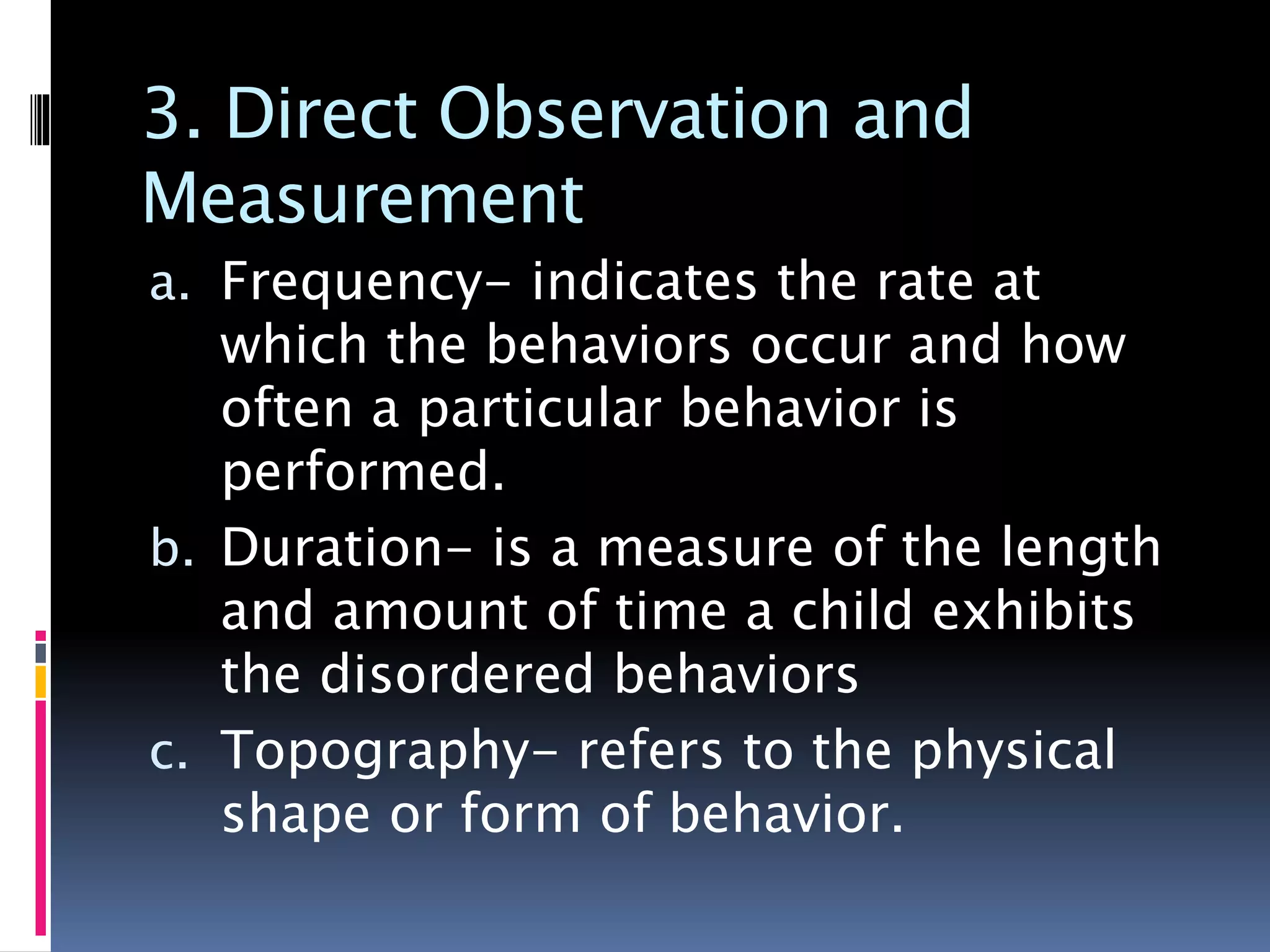 3. Direct Observation and
Measurement
a. Frequency- indicates the rate at
which the behaviors occur and how
often a particular behavior is
performed.
b. Duration- is a measure of the length
and amount of time a child exhibits
the disordered behaviors
c. Topography- refers to the physical
shape or form of behavior.
 