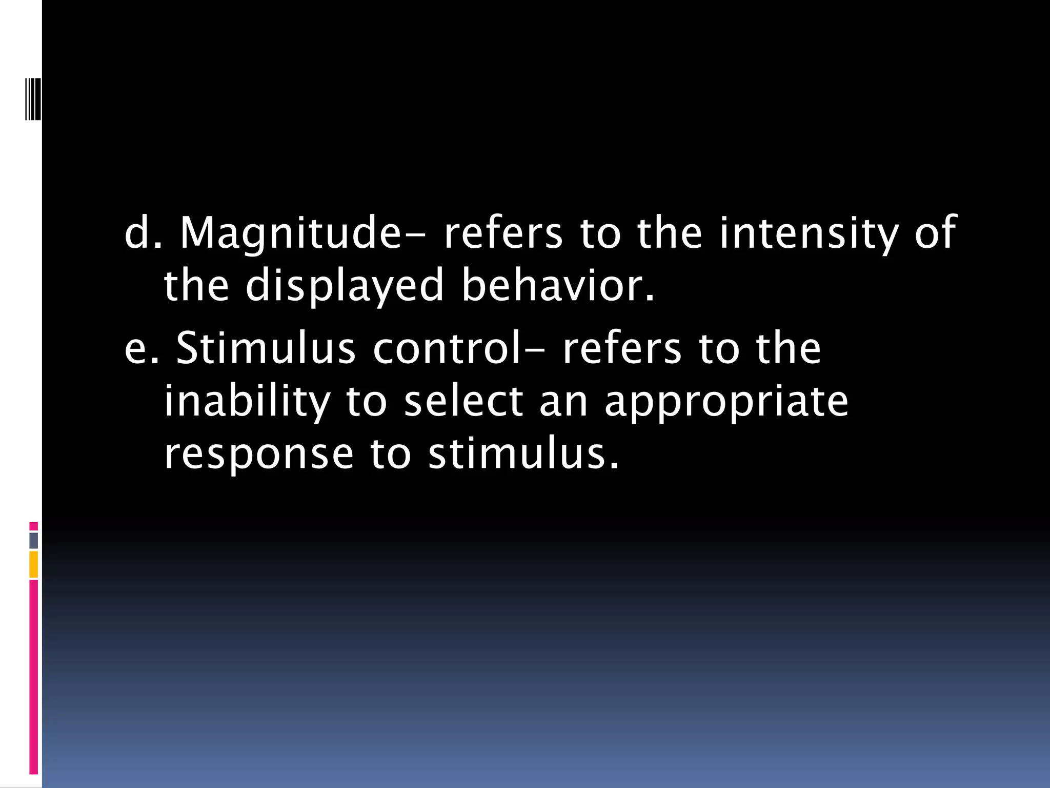 d. Magnitude- refers to the intensity of
the displayed behavior.
e. Stimulus control- refers to the
inability to select an appropriate
response to stimulus.
 