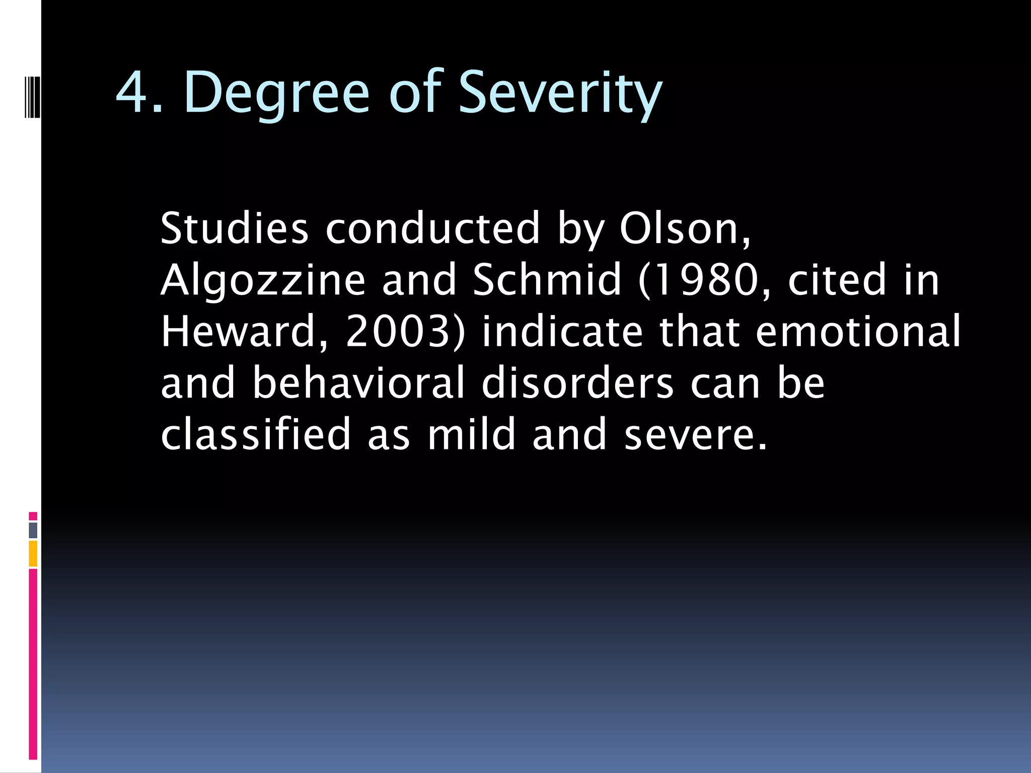 4. Degree of Severity
Studies conducted by Olson,
Algozzine and Schmid (1980, cited in
Heward, 2003) indicate that emotional
and behavioral disorders can be
classified as mild and severe.
 