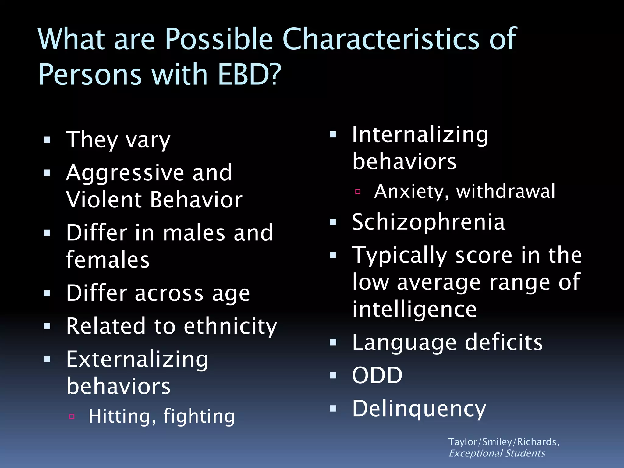 What are Possible Characteristics of
Persons with EBD?
 They vary
 Aggressive and
Violent Behavior
 Differ in males and
females
 Differ across age
 Related to ethnicity
 Externalizing
behaviors
 Hitting, fighting
 Internalizing
behaviors
 Anxiety, withdrawal
 Schizophrenia
 Typically score in the
low average range of
intelligence
 Language deficits
 ODD
 Delinquency
Taylor/Smiley/Richards,
Exceptional Students
 