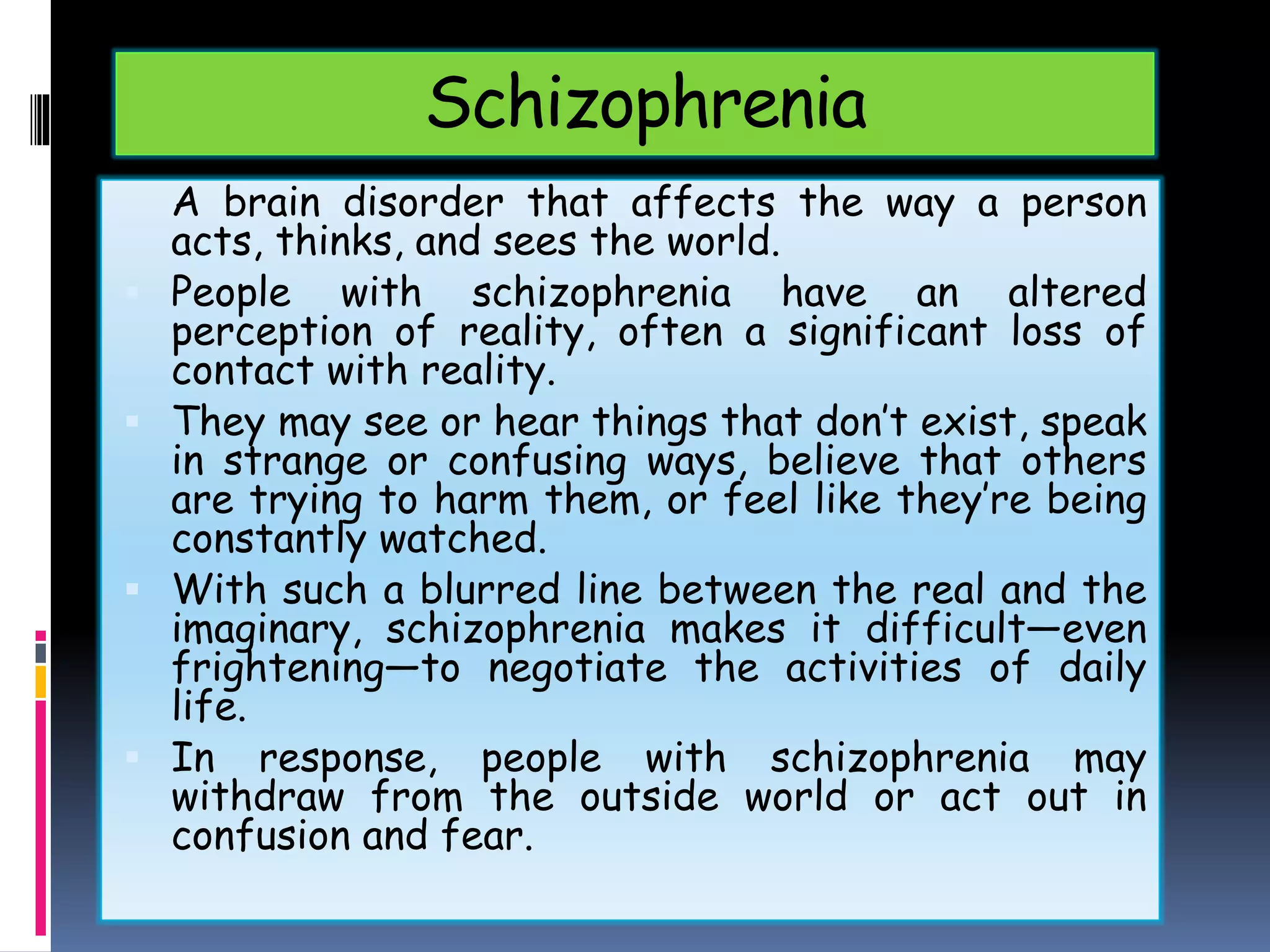 Schizophrenia
What is Schizophrenia?
A brain disorder that affects the way a person
acts, thinks, and sees the world.
 People with schizophrenia have an altered
perception of reality, often a significant loss of
contact with reality.
 They may see or hear things that don’t exist, speak
in strange or confusing ways, believe that others
are trying to harm them, or feel like they’re being
constantly watched.
 With such a blurred line between the real and the
imaginary, schizophrenia makes it difficult—even
frightening—to negotiate the activities of daily
life.
 In response, people with schizophrenia may
withdraw from the outside world or act out in
confusion and fear.
 