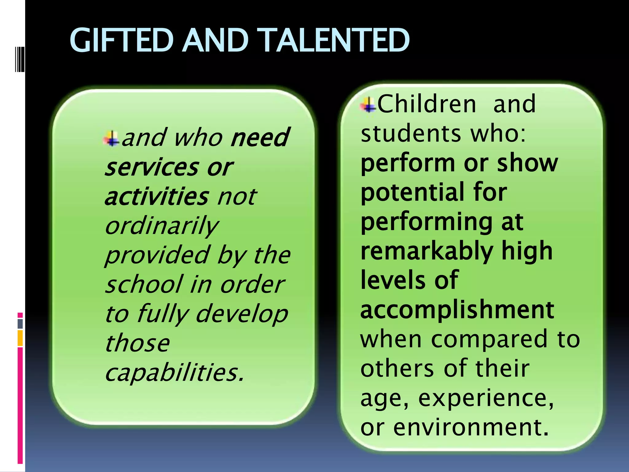 GIFTED AND TALENTED
Children and
students who:
perform or show
potential for
performing at
remarkably high
levels of
accomplishment
when compared to
others of their
age, experience,
or environment.
and who need
services or
activities not
ordinarily
provided by the
school in order
to fully develop
those
capabilities.
 