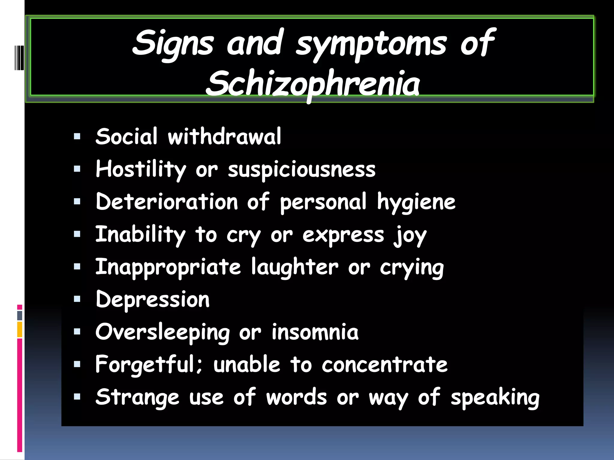  Social withdrawal
 Hostility or suspiciousness
 Deterioration of personal hygiene
 Inability to cry or express joy
 Inappropriate laughter or crying
 Depression
 Oversleeping or insomnia
 Forgetful; unable to concentrate
 Strange use of words or way of speaking
Signs and symptoms of
Schizophrenia
 
