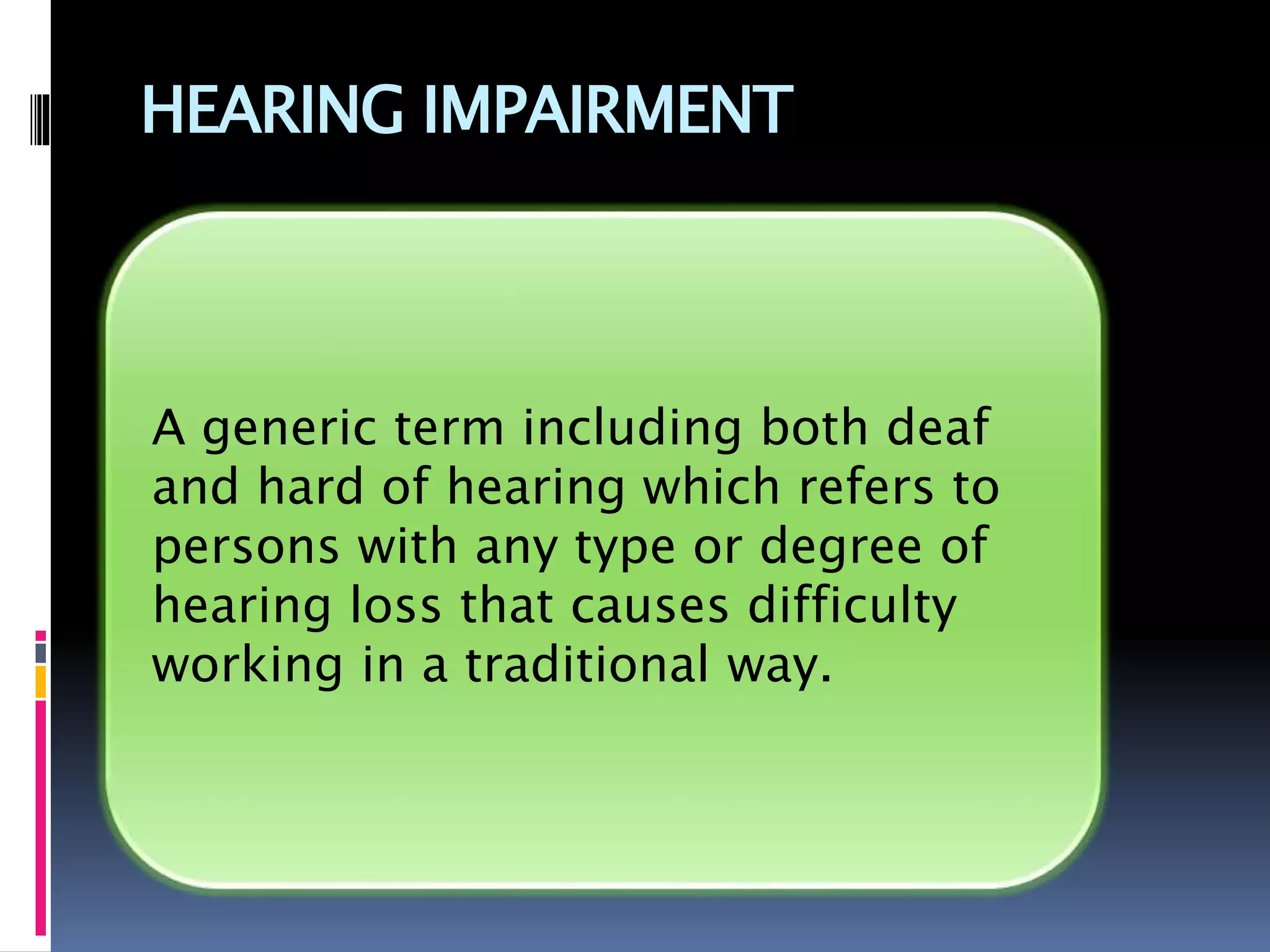 HEARING IMPAIRMENT
A generic term including both deaf
and hard of hearing which refers to
persons with any type or degree of
hearing loss that causes difficulty
working in a traditional way.
 