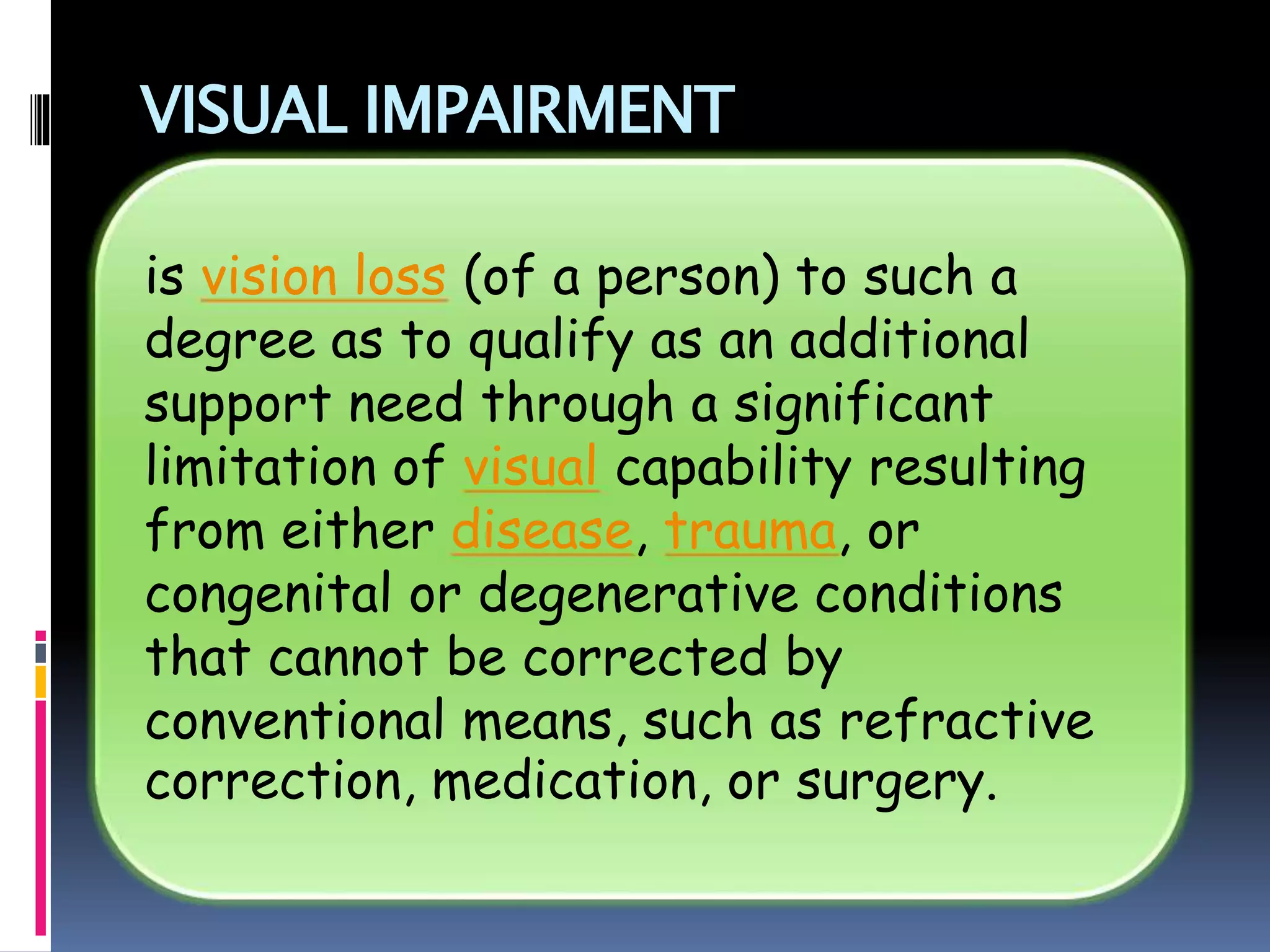 VISUAL IMPAIRMENT
is vision loss (of a person) to such a
degree as to qualify as an additional
support need through a significant
limitation of visual capability resulting
from either disease, trauma, or
congenital or degenerative conditions
that cannot be corrected by
conventional means, such as refractive
correction, medication, or surgery.
 