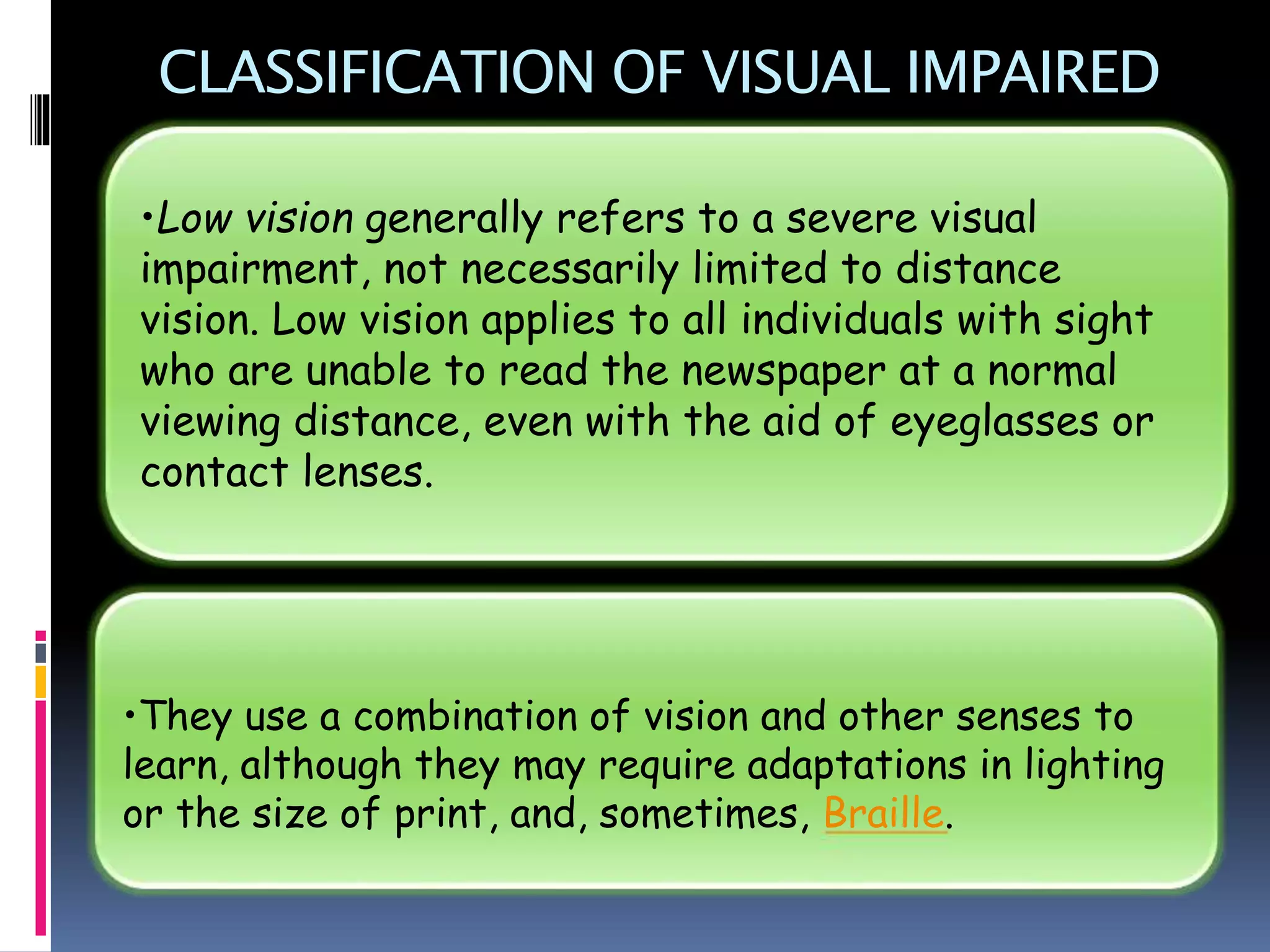 CLASSIFICATION OF VISUAL IMPAIRED
•They use a combination of vision and other senses to
learn, although they may require adaptations in lighting
or the size of print, and, sometimes, Braille.
•Low vision generally refers to a severe visual
impairment, not necessarily limited to distance
vision. Low vision applies to all individuals with sight
who are unable to read the newspaper at a normal
viewing distance, even with the aid of eyeglasses or
contact lenses.
 