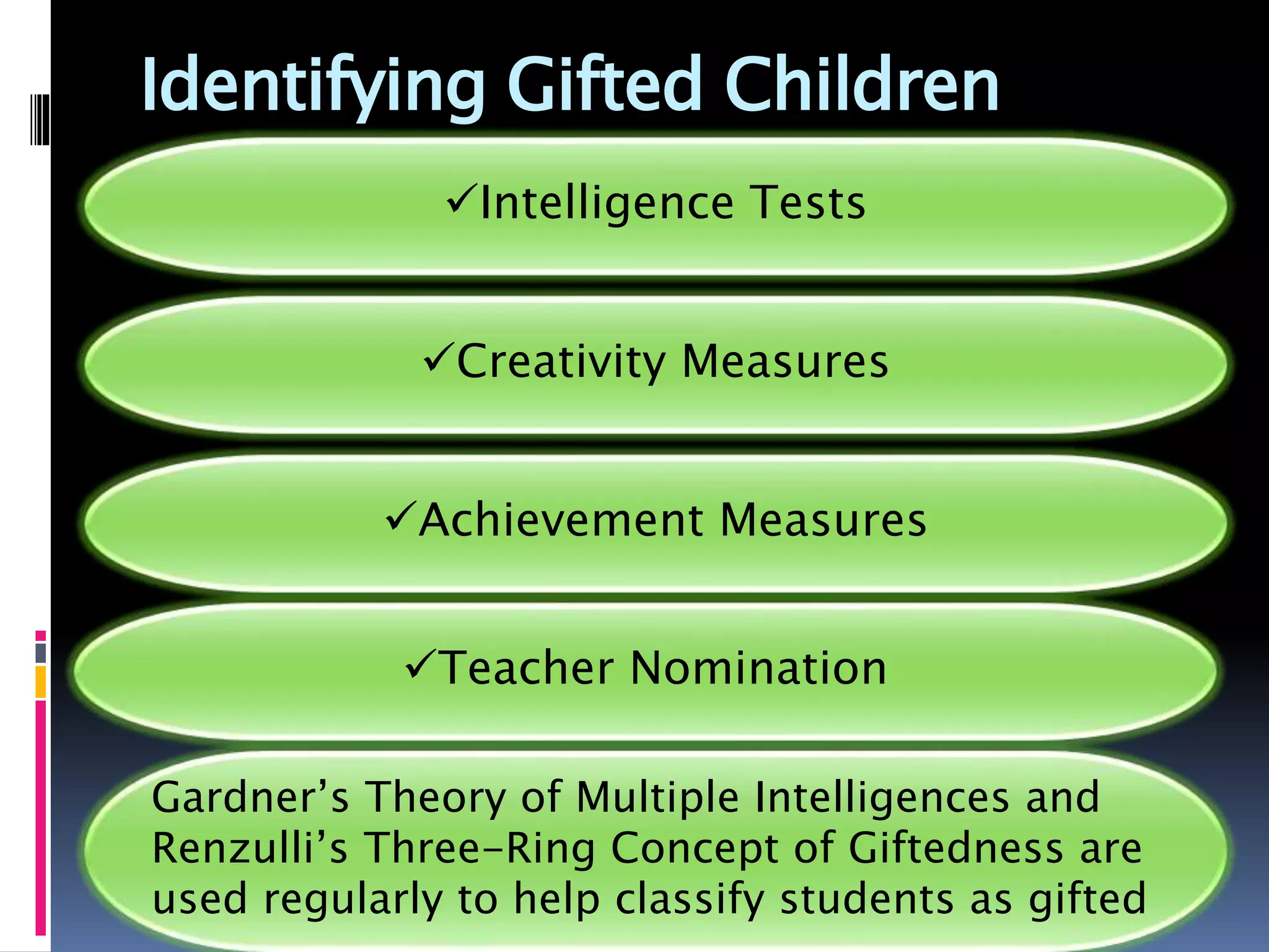 Identifying Gifted Children
Intelligence Tests
Creativity Measures
Achievement Measures
Teacher Nomination
Gardner’s Theory of Multiple Intelligences and
Renzulli’s Three-Ring Concept of Giftedness are
used regularly to help classify students as gifted
 