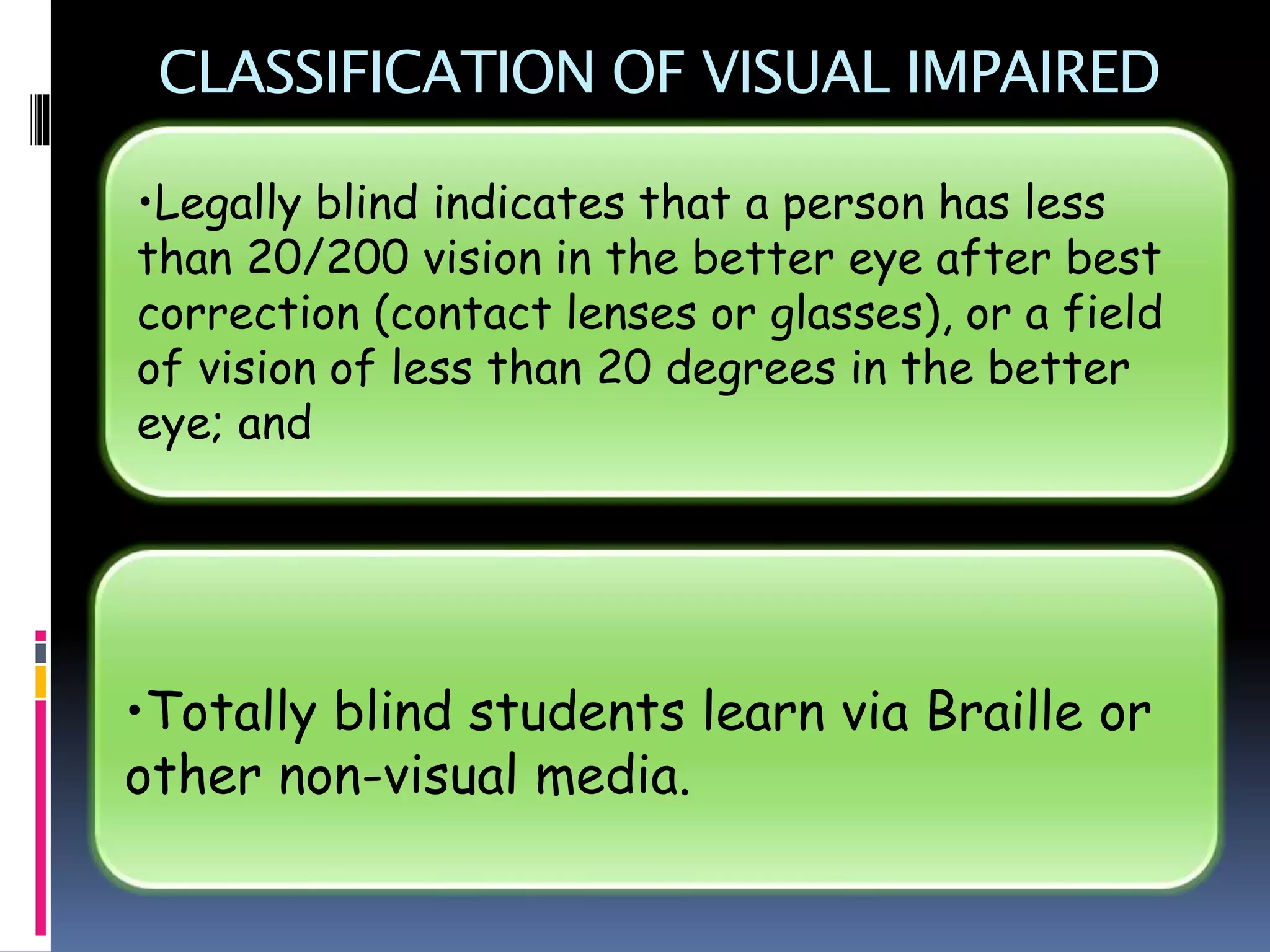 CLASSIFICATION OF VISUAL IMPAIRED
•Totally blind students learn via Braille or
other non-visual media.
•Legally blind indicates that a person has less
than 20/200 vision in the better eye after best
correction (contact lenses or glasses), or a field
of vision of less than 20 degrees in the better
eye; and
 