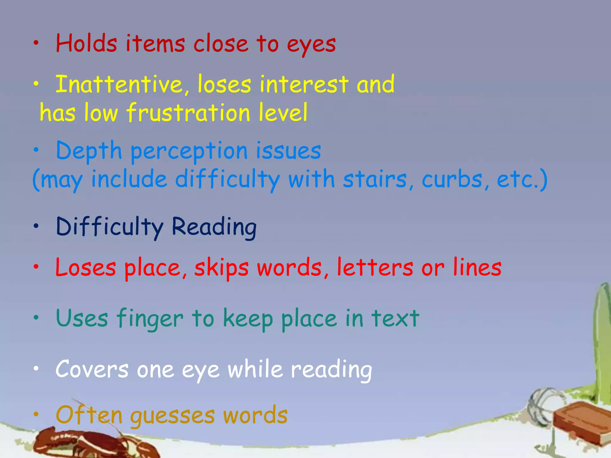 • Holds items close to eyes
• Inattentive, loses interest and
has low frustration level
• Depth perception issues
(may include difficulty with stairs, curbs, etc.)
• Difficulty Reading
• Loses place, skips words, letters or lines
• Uses finger to keep place in text
• Covers one eye while reading
• Often guesses words
 