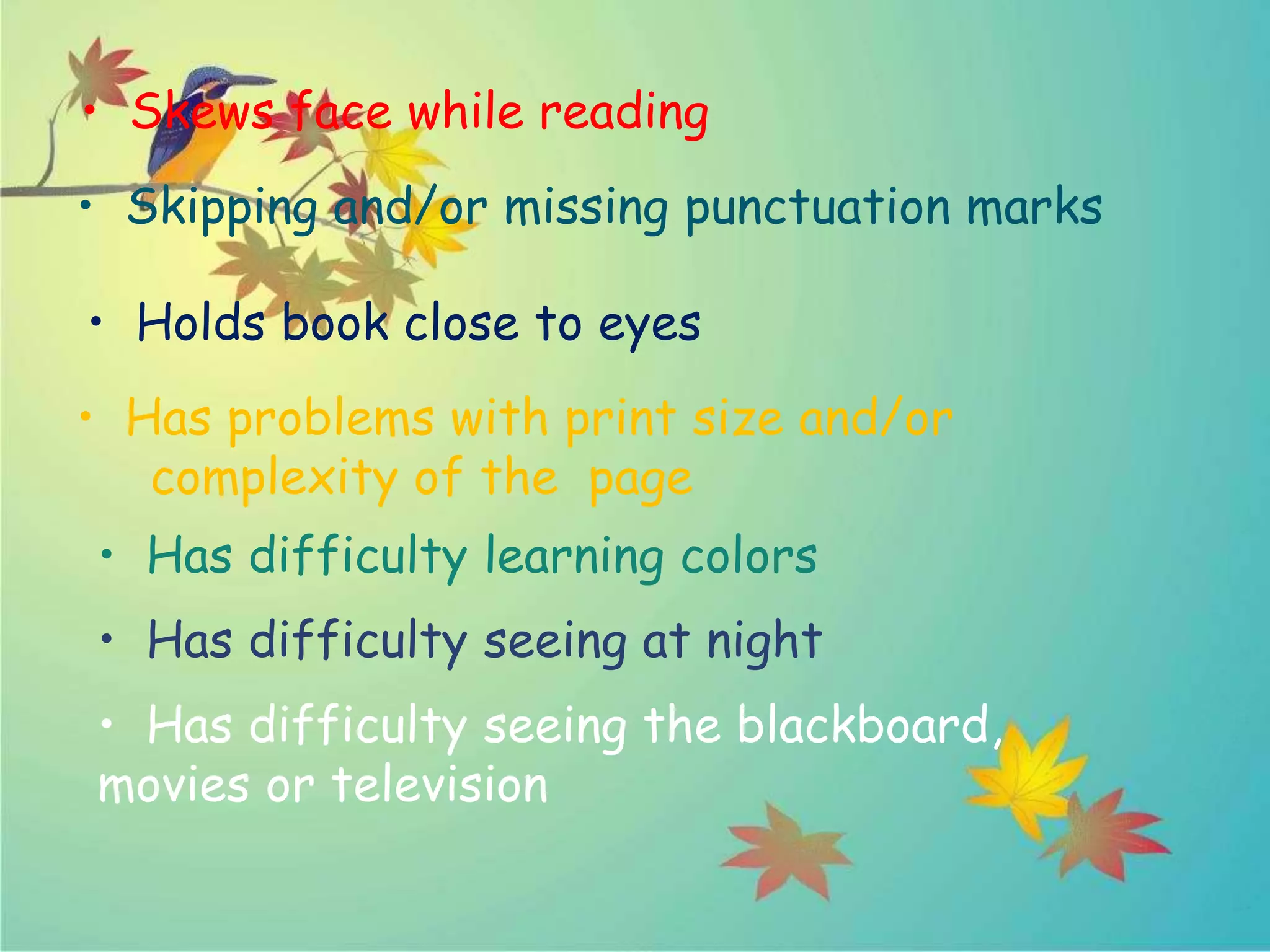 • Skews face while reading
• Skipping and/or missing punctuation marks
• Holds book close to eyes
• Has problems with print size and/or
complexity of the page
• Has difficulty learning colors
• Has difficulty seeing at night
• Has difficulty seeing the blackboard,
movies or television
 
