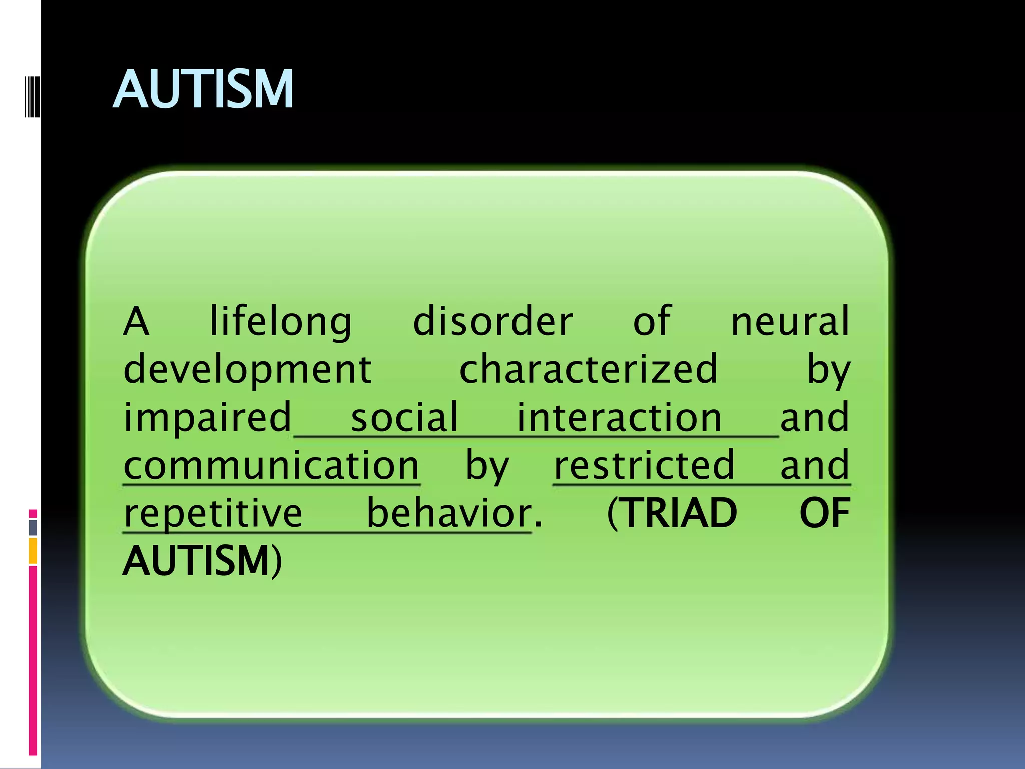 AUTISM
A lifelong disorder of neural
development characterized by
impaired social interaction and
communication by restricted and
repetitive behavior. (TRIAD OF
AUTISM)
 