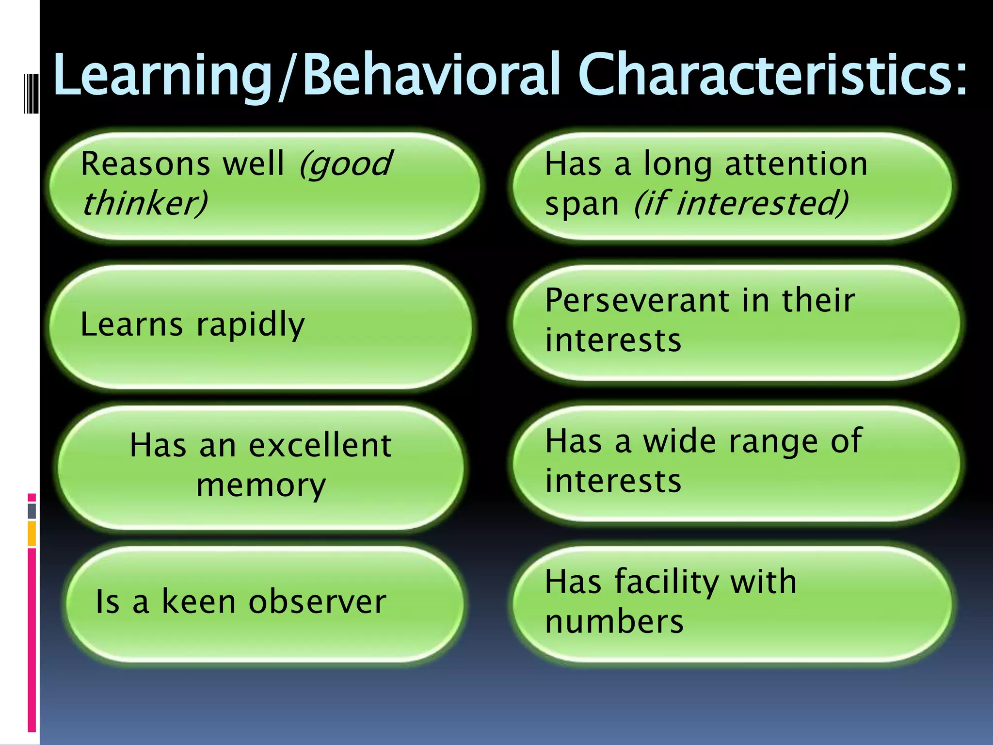 Learning/Behavioral Characteristics:
Reasons well (good
thinker)
Learns rapidly
Has an excellent
memory
Is a keen observer
Has a long attention
span (if interested)
Perseverant in their
interests
Has a wide range of
interests
Has facility with
numbers
 