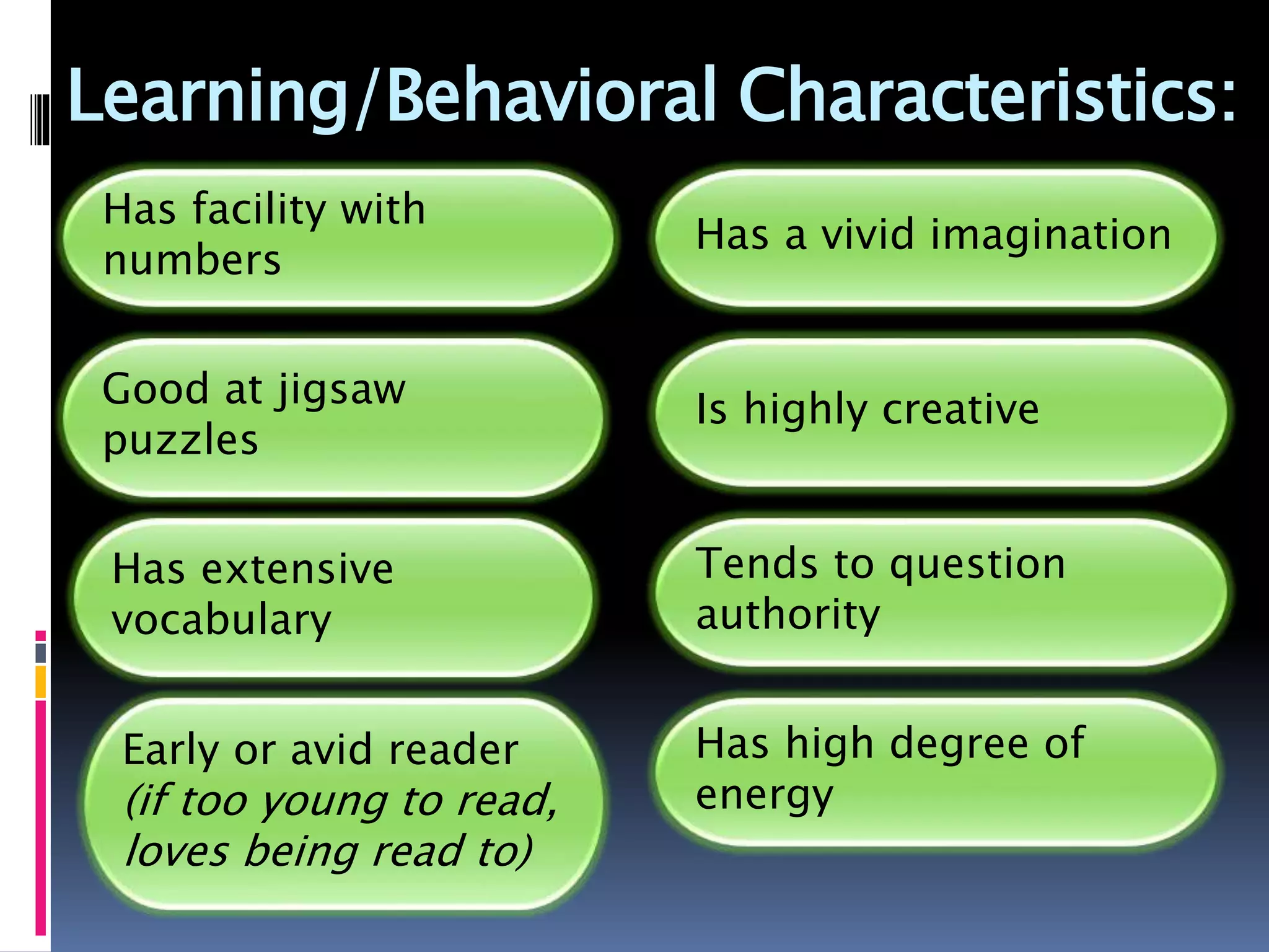 Learning/Behavioral Characteristics:
Has facility with
numbers
Good at jigsaw
puzzles
Has extensive
vocabulary
Early or avid reader
(if too young to read,
loves being read to)
Has a vivid imagination
Is highly creative
Tends to question
authority
Has high degree of
energy
 