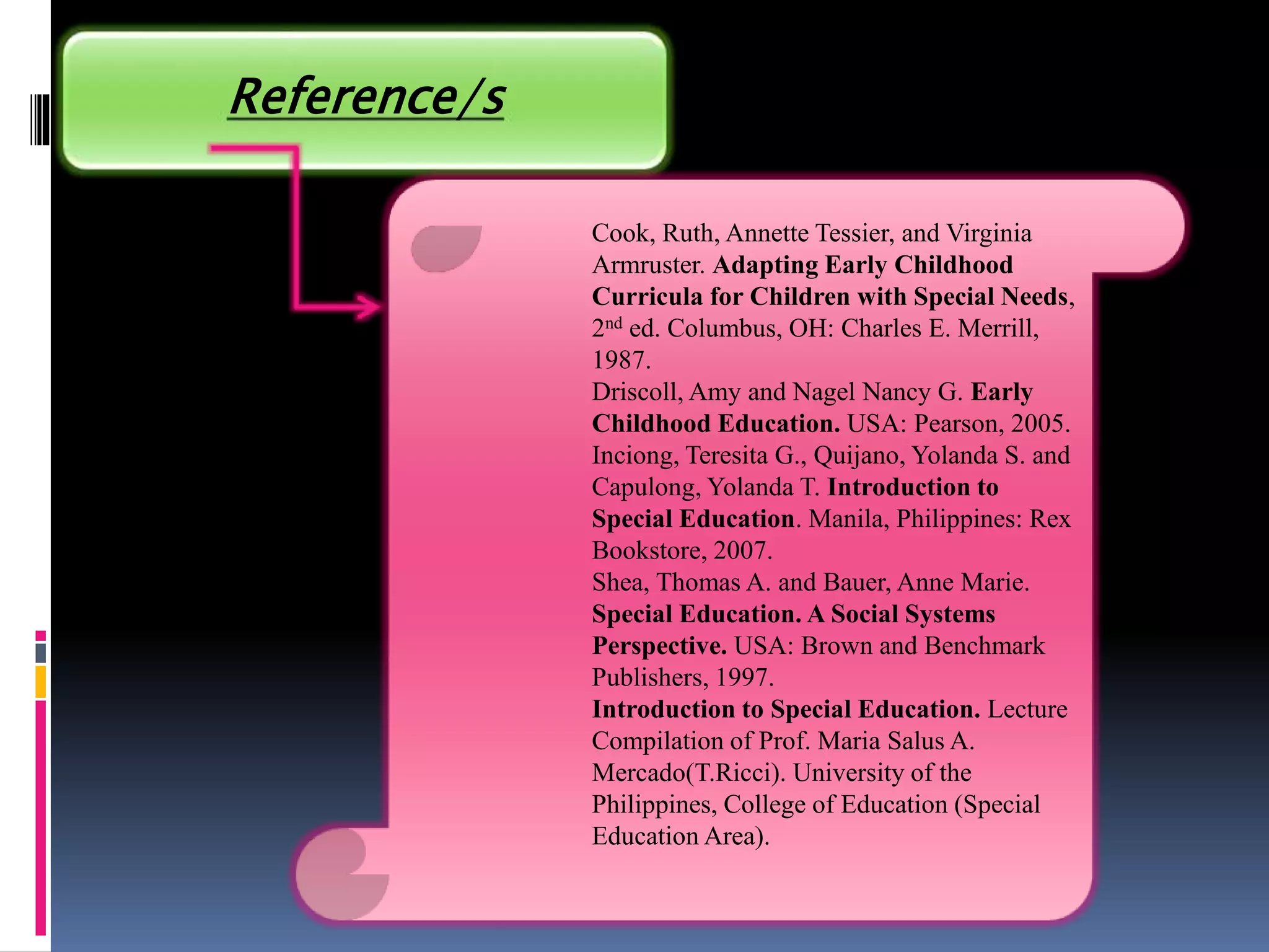 Reference/s
Cook, Ruth, Annette Tessier, and Virginia
Armruster. Adapting Early Childhood
Curricula for Children with Special Needs,
2nd ed. Columbus, OH: Charles E. Merrill,
1987.
Driscoll, Amy and Nagel Nancy G. Early
Childhood Education. USA: Pearson, 2005.
Inciong, Teresita G., Quijano, Yolanda S. and
Capulong, Yolanda T. Introduction to
Special Education. Manila, Philippines: Rex
Bookstore, 2007.
Shea, Thomas A. and Bauer, Anne Marie.
Special Education. A Social Systems
Perspective. USA: Brown and Benchmark
Publishers, 1997.
Introduction to Special Education. Lecture
Compilation of Prof. Maria Salus A.
Mercado(T.Ricci). University of the
Philippines, College of Education (Special
Education Area).
 