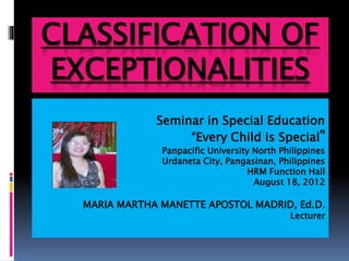 CLASSIFICATION OF
EXCEPTIONALITIES
Seminar in Special Education
“Every Child is Special”
Panpacific University North Philippines
Urdaneta City, Pangasinan, Philippines
HRM Function Hall
August 18, 2012
MARIA MARTHA MANETTE APOSTOL MADRID, Ed.D.
Lecturer
 
