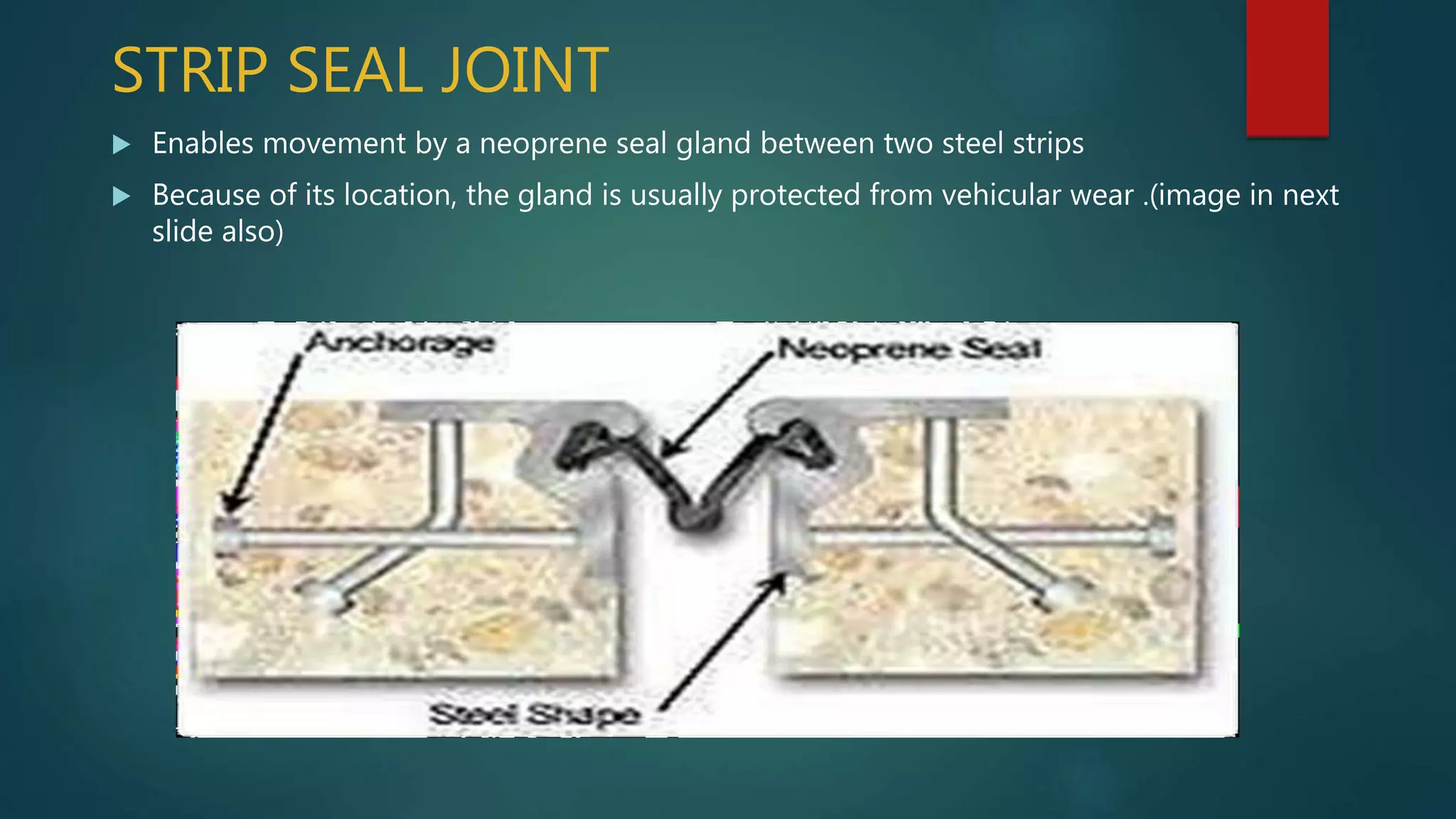 STRIP SEAL JOINT
 Enables movement by a neoprene seal gland between two steel strips
 Because of its location, the gland is usually protected from vehicular wear .(image in next
slide also)
 