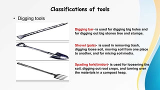 Classifications of tools
• Digging tools
Digging bar- is used for digging big holes and
for digging out big stones tree and stumps.
Shovel (pala)- is used in removing trash,
digging loose soil, moving soil from one place
to another, and for mixing soil media.
Spading fork(tinidor)- is used for loosening the
soil, digging out root crops, and turning over
the materials in a compost heap.
 