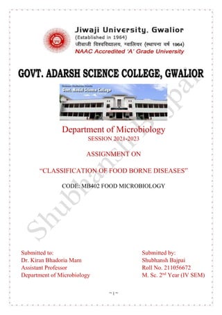 ~ I ~
Department of Microbiology
SESSION 2021-2023
ASSIGNMENT ON
“CLASSIFICATION OF FOOD BORNE DISEASES”
CODE: MB402 FOOD MICROBIOLOGY
Submitted to: Submitted by:
Dr. Kiran Bhadoria Mam Shubhansh Bajpai
Assistant Professor Roll No. 211056672
Department of Microbiology M. Sc. 2nd
Year (IV SEM)
 