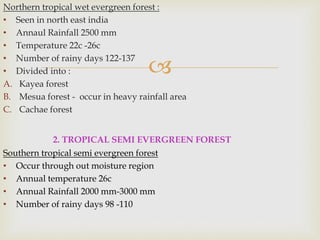 
Northern tropical wet evergreen forest :
• Seen in north east india
• Annaul Rainfall 2500 mm
• Temperature 22c -26c
• Number of rainy days 122-137
• Divided into :
A. Kayea forest
B. Mesua forest - occur in heavy rainfall area
C. Cachae forest
2. TROPICAL SEMI EVERGREEN FOREST
Southern tropical semi evergreen forest
• Occur through out moisture region
• Annual temperature 26c
• Annual Rainfall 2000 mm-3000 mm
• Number of rainy days 98 -110
 