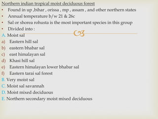 
Northern indian tropical moist deciduous forest
• Found in up ,bihar , orissa , mp , assam , and other northern states
• Annual temperature b/w 21 & 26c
• Sal or shorea rohusta is the most important species in this group
• Divided into :
A. Moist sal
a) Eastern hill sal
b) eastern bhabar sal
c) east himalayan sal
d) Khasi hill sal
e) Eastern himalayan lower bhabar sal
f) Eastern tarai sal forest
B. Very moist sal
C. Moist sal savannah
D. Moist mixed deciduous
E. Northern secondary moist mixed deciduous
 