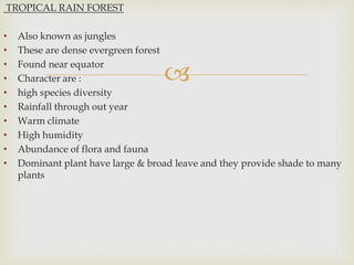 
TROPICAL RAIN FOREST
• Also known as jungles
• These are dense evergreen forest
• Found near equator
• Character are :
• high species diversity
• Rainfall through out year
• Warm climate
• High humidity
• Abundance of flora and fauna
• Dominant plant have large & broad leave and they provide shade to many
plants
 