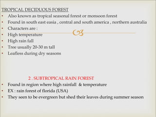 
TROPICAL DECIDUOUS FOREST
• Also known as tropical seasonal forest or monsoon forest
• Found in south east easia , central and south america , northern australia
• Characters are :
• High temperature
• High rain fall
• Tree usually 20-30 m tall
• Leafless during dry seasons
2 . SUBTROPICAL RAIN FOREST
• Found in region where high rainfall & temperature
• EX : rain forest of florida (USA)
• They seen to be evergreen but shed their leaves during summer season
 