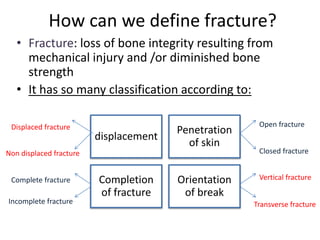 How can we define fracture?
• Fracture: loss of bone integrity resulting from
mechanical injury and /or diminished bone
strength
• It has so many classification according to:
displacement
Penetration
of skin
Completion
of fracture
Orientation
of break
Open fracture
Closed fracture
Displaced fracture
Non displaced fracture
Complete fracture
Incomplete fracture
Vertical fracture
Transverse fracture
 