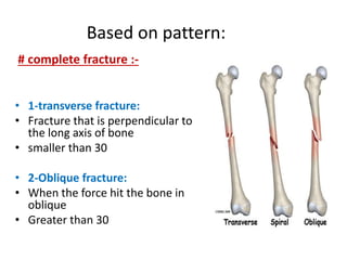 Based on pattern:
• 1-transverse fracture:
• Fracture that is perpendicular to
the long axis of bone
• smaller than 30
• 2-Oblique fracture:
• When the force hit the bone in
oblique
• Greater than 30
# complete fracture :-
 