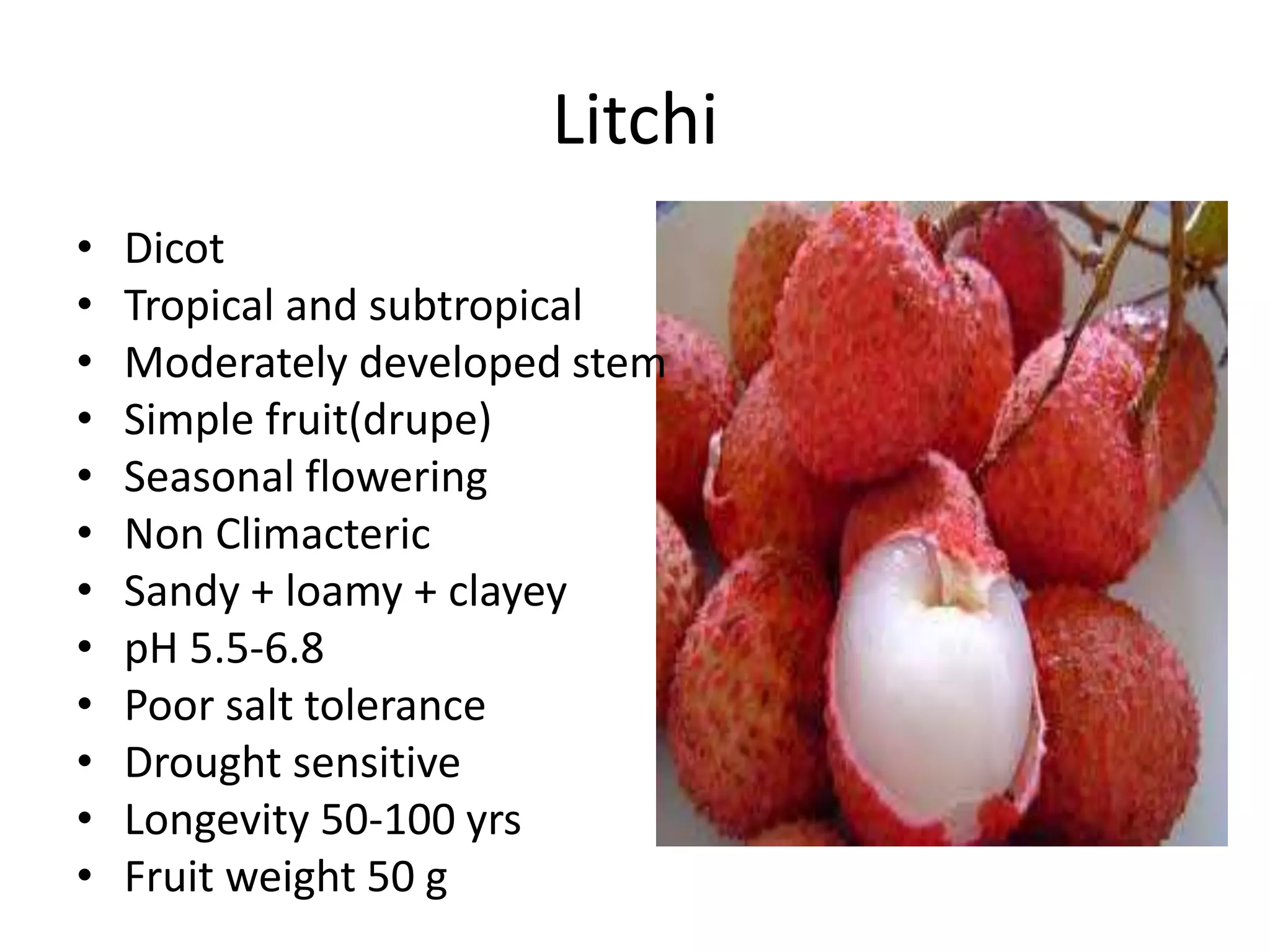 Litchi
• Dicot
• Tropical and subtropical
• Moderately developed stem
• Simple fruit(drupe)
• Seasonal flowering
• Non Climacteric
• Sandy + loamy + clayey
• pH 5.5-6.8
• Poor salt tolerance
• Drought sensitive
• Longevity 50-100 yrs
• Fruit weight 50 g
 
