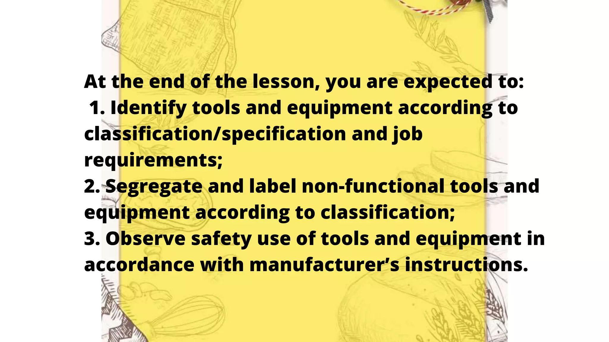 At the end of the lesson, you are expected to:
1. Identify tools and equipment according to
classification/specification and job
requirements;
2. Segregate and label non-functional tools and
equipment according to classification;
3. Observe safety use of tools and equipment in
accordance with manufacturer’s instructions.
 